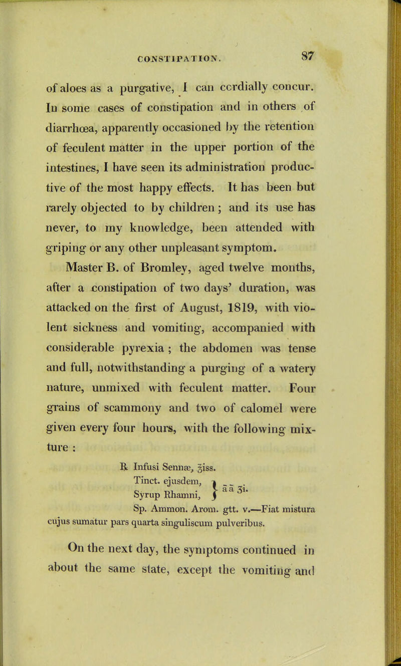 of aloes as a purgative, 1 can cordially concur, lu some cases of constipation and in others of diarrhoea, apparently occasioned by the retention of feculent matter in the upper portion of the intestines, I have seen its administration produc- tive of the most happy effects. It has been but rarely objected to by children; and its use has never, to my knowledge, been attended with griping or any other unpleasant symptom. Master B. of Bromley, aged twelve months, after a constipation of two days' duration, was attacked on the first of August, 1819, with vio- lent sickness and vomiting, accompanied with considerable pyrexia ; the abdomen was tense and full, notwithstanding a purging of a watery nature, unmixed with feculent matter. Four grains of scammony and two of calomel were given every four hours, with the following mix- ture : 5t Infusi Sennae, giss. Tinct. ejusdem, | _ - Syrup Rhamni, j 5i' Sp. Ammon. Arom. gtt. v.—Fiat mistura cujus sumatur pars quarta singuliscum piilveribus. On the next day, the symptoms continued in about the same state, except the vomiting and