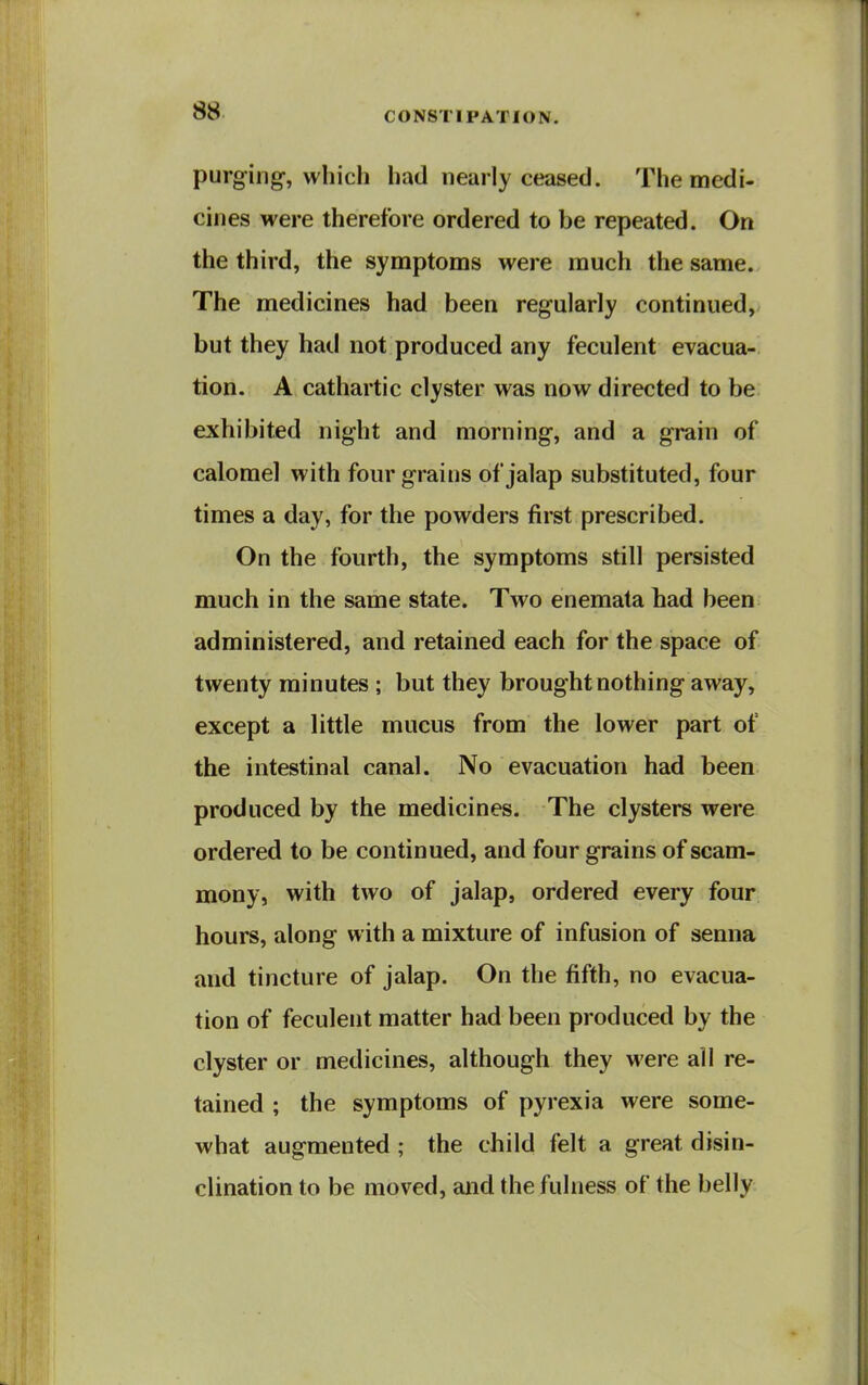 purging, which had nearly ceased. The medi- cines were therefore ordered to be repeated. On the third, the symptoms were much the same. The medicines had been regularly continued, but they hat! not produced any feculent evacua- tion. A cathartic clyster was now directed to be exhibited night and morning, and a grain of calomel with four grains of jalap substituted, four times a day, for the powders first prescribed. On the fourth, the symptoms still persisted much in the same state. Two enemata had been administered, and retained each for the space of twenty minutes ; but they brought nothing away, except a little mucus from the lower part of the intestinal canal. No evacuation had been produced by the medicines. The clysters were ordered to be continued, and four grains of scam- mony, with two of jalap, ordered every four hours, along with a mixture of infusion of senna and tincture of jalap. On the fifth, no evacua- tion of feculent matter had been produced by the clyster or medicines, although they were all re- tained ; the symptoms of pyrexia were some- what augmented ; the child felt a great disin- clination to be moved, and the fulness of the belly