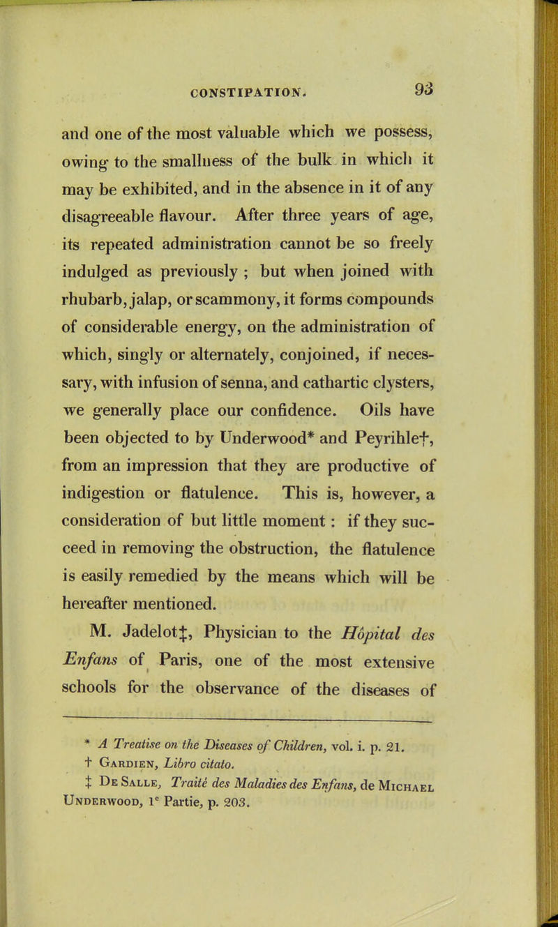 and one of the most valuable which we possess, owing to the smallness of the bulk in whicli it may be exhibited, and in the absence in it of any disagreeable flavour. After three years of age, its repeated administration cannot be so freely indulged as previously ; but when joined with rhubarb, jalap, orscammony, it forms compounds of considerable energy, on the administration of which, singly or alternately, conjoined, if neces- sary, with infusion of senna, and cathartic clysters, we generally place our confidence. Oils have been objected to by Underwood* and Peyrihlef, from an impression that they are productive of indigestion or flatulence. This is, however, a consideration of but little moment: if they suc- ceed in removing the obstruction, the flatulence is easily remedied by the means which will be hereafter mentioned. M. Jadelotf, Physician to the Hopital des Enfans of Paris, one of the most extensive schools for the observance of the diseases of * A Treatise 07i the Diseases of Children, vol. i. p. 21. t Gardien, Libro citato. t De Salle, Traite des Maladies des Enfans, de Michael Underwood, l' Partie, p. 203.