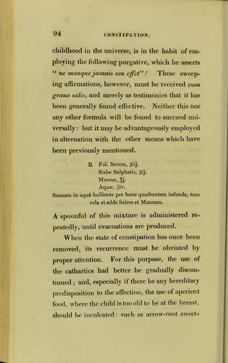 childhood in the universe, is in the habit of em- ploying the following purgative, which he asserts  ne manque jamais son effet / These sweep- ing affirmations, however, must be received cum grano salis, and merely as testimonies that it has been generally found effective. Neither this nor any other formula will be found to succeed uni- versally : but it may be advantageously employed in alternation with the other means which have been previously mentioned. R Fol. Sennae, 3iij. Sodae Sulphatis, Sij. Mannae, Aquae, giv. Sennam in aqu& buUiente per horae quadrantem infunde, turn cola et adde Salem et Mannam. A spoonful of this mixture is administered re- peatedly, until evacuations are produced. When the state of constipation has once been removed, its recurrence must be obviated by proper attention. For this purpose, the use of the cathartics had better be gradually discon- tinued ; and, especially if there be any hereditary predisposition to the affection, the use of aperient food, where the child is too old to be at the breast, should be inculcated: such as arrow-root sweet-