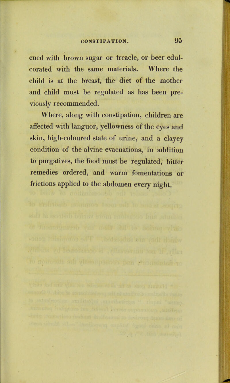 eiied with brown sugar or treacle, or beer edul- corated with the same materials. Where the child is at the breast, the diet of the mother and child must be regulated as has been pre- viously recommended. Where, along with constipation, children are affected with languor, yellowness of the eyes and skin, high-coloured state of urine, and a clayey condition of the alvine evacuations, in addition to purgatives, the food must be regulated, bitter remedies ordered, and warm fomentations or frictions applied to the abdomen every night.