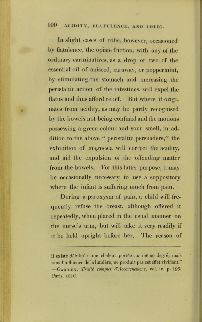 In slight cases of colic, however, occasioned by flatulence, the opiate friction, with any of the ordinary carminatives, as a drop or two of the essential oil of aniseed, caraway, or peppermint, by stimulating- the stomach and increasing the peristaltic action of the intestines, will expel the flatus and thus afford relief. But where it origi- nates from acidity, as may be partly recognised by the bowels not being confined and the motions possessing a green colour and sour smell, in ad- dition to the above  peristaltic persuaders, the exhibition of magnesia will correct the acidity, and aid the expulsion of the offending matter from the bowels. For this latter purpose, it may be occasionally necessary to use a suppository where the infant is suffering much from pain. During a paroxysm of pain, a child will fre- quently refuse the breast, although offered it repeatedly, when placed in the usual manner on the nurse's arm, but will take it very readily if it be held upright before her. The reason of il existe d^bilit^: une chaleur portde an mfeme degr^, mais sans I'influence de la lumi^re, ne produit pas cet efFet vivifiant. —Gardien, Traite complct d'Accouchemens, vol. iv. p. 193. Taris, 1816.