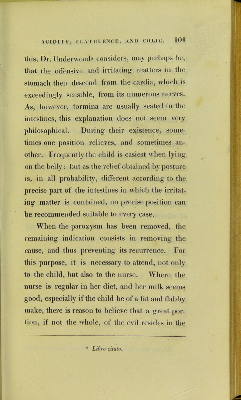 this, Dr. Underwood* considers, may perhaps be, that the offensive and irritating matters in the stomach then descend from the cardia, which is exceedingly sensible, from its numerous nerves. As, however, tormina are usually seated in the intestines, this explanation does not seem very philosophical. During their existence, some- times one position relieves, and sometimes an- other. Frequently the child is easiest when lying on the belly : but as the relief obtained by posture is, in all probability, different according to the precise part of the intestines in which the irritat- ing matter is contained, no precise position can be recommended suitable to every case. When the paroxysm has been removed, the remaining indication consists in removing the cause, and thus preventing its recurrence. For this purpose, it is necessary to attend, not only to the child, but also to the nurse. Where the nurse is regular in her diet, and her milk seems good, especially if the child be of a fat and flabby make, there is reason to believe that a great por- tion, if not the whole, of the evil resides in the * Libro citato.