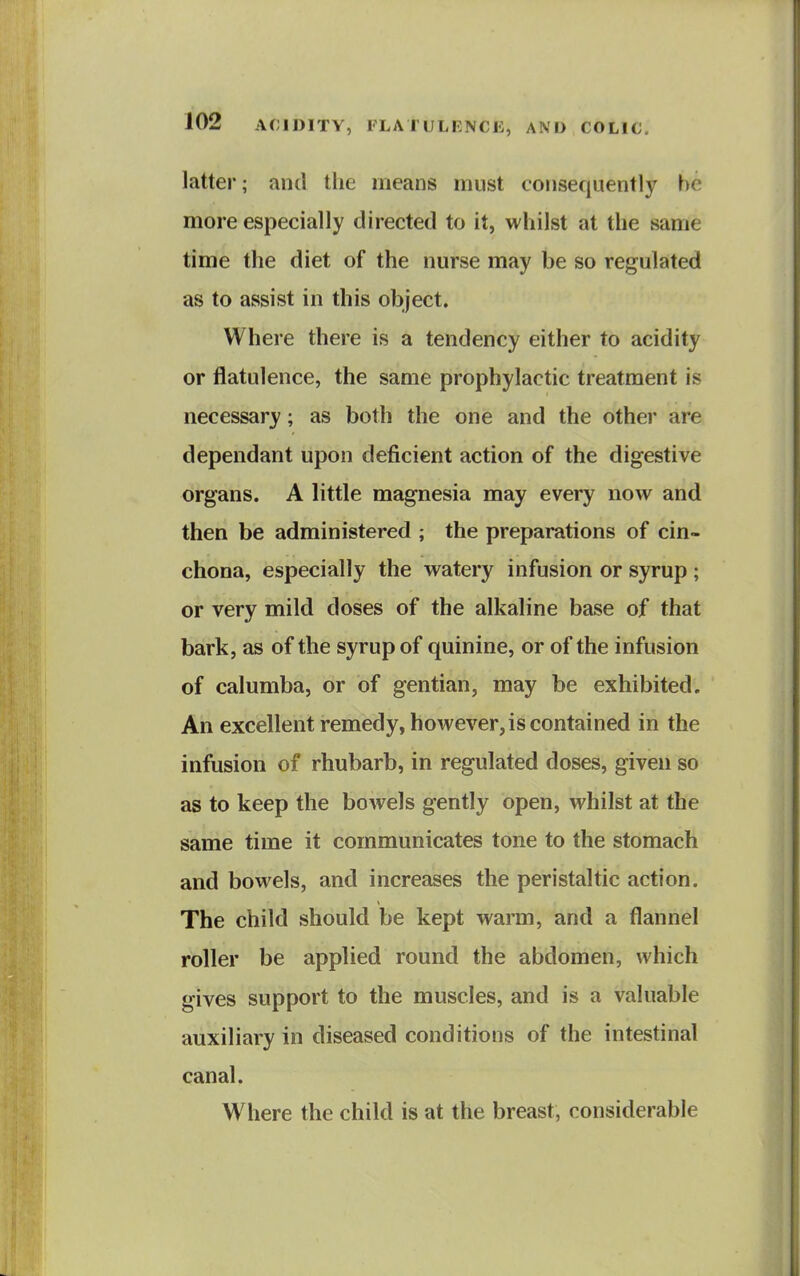 latter; and the means must consequently be more especially directed to it, whilst at the same time the diet of the nurse may be so regulated as to assist in this object. Where there is a tendency either to acidity or flatulence, the same prophylactic treatment is necessary; as both the one and the other are dependant upon deficient action of the digestive organs. A little magnesia may every now and then be administered ; the preparations of cin- chona, especially the watery infusion or syrup ; or very mild doses of the alkaline base of that bark, as of the syrup of quinine, or of the infusion of calumba, or of gentian, may be exhibited. An excellent remedy, however, is contained in the infusion of rhubarb, in regulated doses, given so as to keep the bowels gently open, whilst at the same time it communicates tone to the stomach and bowels, and increases the peristaltic action. The child should be kept warm, and a flannel roller be applied round the abdomen, which gives support to the muscles, and is a valuable auxiliary in diseased conditions of the intestinal canal. Where the child is at the breast, considerable