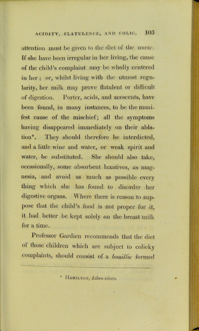 attention must be given to the diet of the nurse. If she have been irregular in her living, the cause of the child's complaint may be wholly centered in her ; or, whilst living with the utmost regu- larity, her milk may prove flatulent or difficult of digestion. Porter, acids, and acescents, have been found, in many instances, to be the mani- fest cause of the mischief; all the symptoms having disappeared immediately on their abla- tion*. They should therefore be interdicted, and a little wine and water, or weak spirit and water, be substituted. She should also take, occasionally, some absorbent laxatives, as mag- nesia, and avoid as much as possible every thing which she has found to disorder her digestive organs. Where there is reason to sup- pose that the child's food is not proper for it, it had better be kept solely on the breast milk for a time. Professor Gardien recommends that the diet of those children which are subject to colicky complaints, should consist of a bouillie formed * Hamilton, lAbro citato.