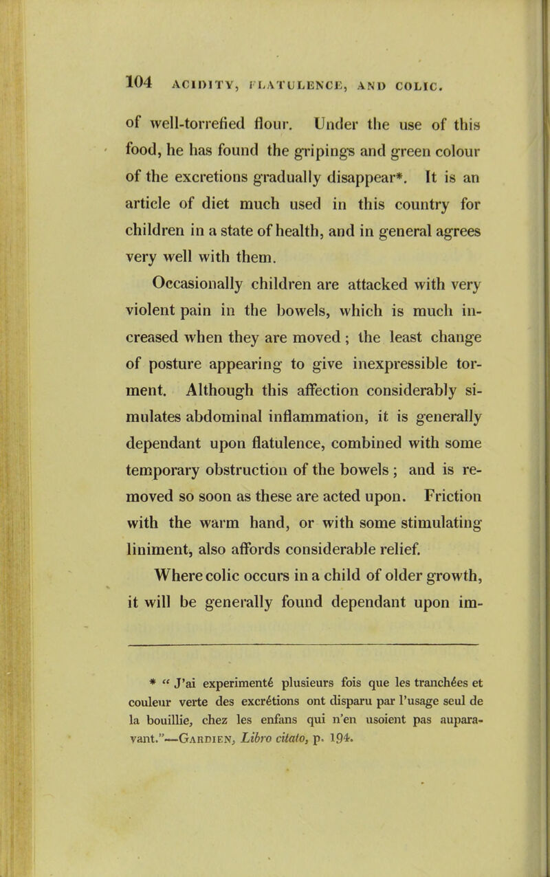 of well-torrefied flour. Under the use of this food, he has found the gripings and green colour of the excretions gradually disappear*. It is an article of diet much used in this country for children in a state of health, and in general agrees very well with them. Occasionally children are attacked with very violent pain in the bowels, which is much in- creased when they are moved ; the least change of posture appearing to give inexpressible tor- ment. Although this affection considerably si- mulates abdominal inflammation, it is generally dependant upon flatulence, combined with some temporary obstruction of the bowels ; and is re- moved so soon as these are acted upon. Friction with the warm hand, or with some stimulating liniment, also affords considerable relief. Where colic occurs in a child of older growth, it will be generally found dependant upon im- *  J'ai experiment^ plusieurs fois que les tranch^es et couleur verte des excretions ont disparu par I'usage seul de la bouillie, chez les enfans qui n'en usoient pas aupara- vant.—GahdieNj Libro citato, p. 194«