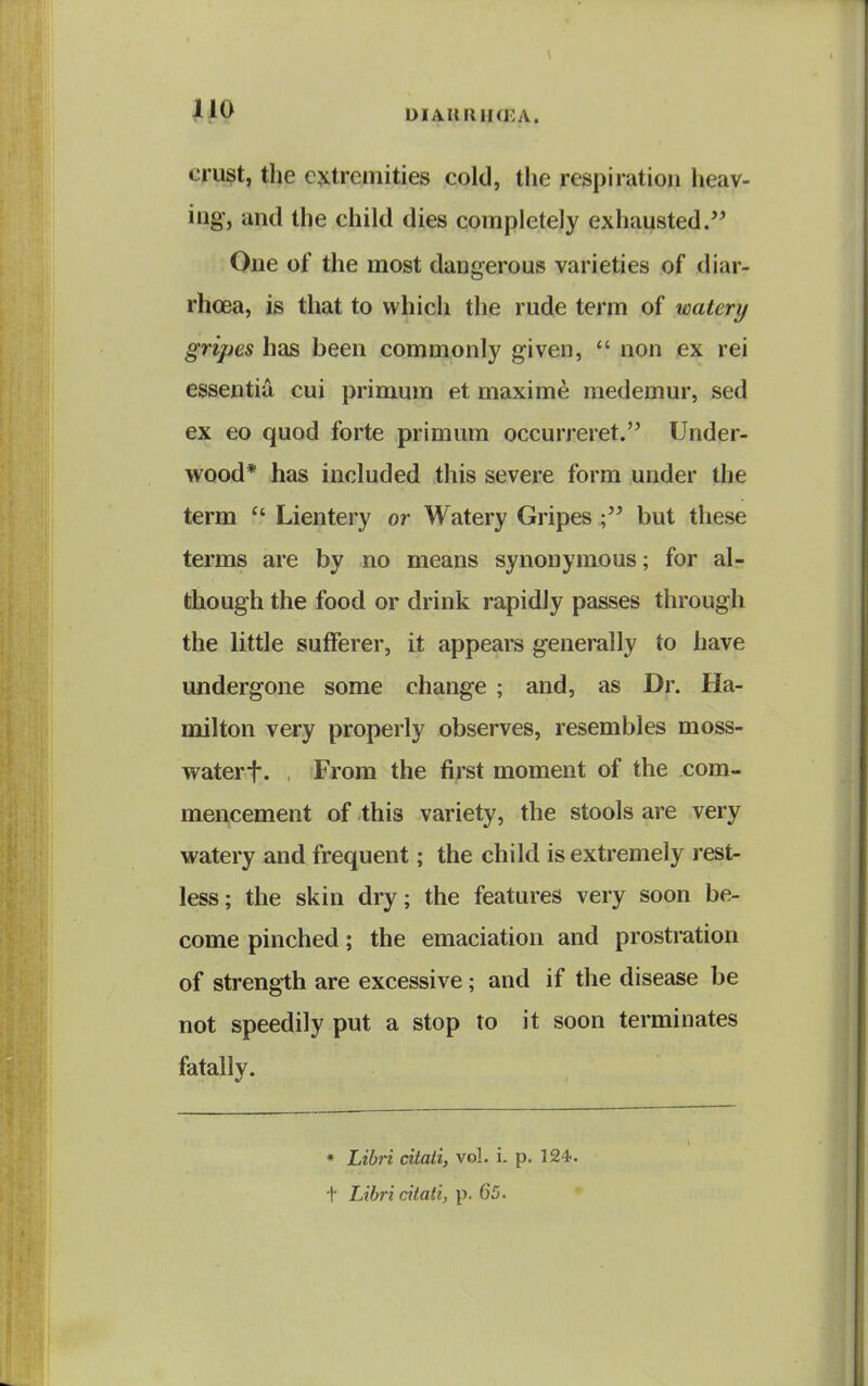 DIAURIKKA. crust, the extremities cold, the respiration lieav- ing, and the child dies completely exhausted. One of the most dangerous varieties of diar- rhoea, is that to which the rude term of watery gripes has been commonly given,  non ex rei essentia cui primum et maxim^ raedemur, sed ex eo quod forte primum occurreret.'^ Under- wood* has included this severe form under the term Lientery or Watery Gripes but these terms are by no means synonymous; for al- though the food or drink rapidly passes through the little sufferer, it appears generally to have undergone some change ; and, as Dr. Ha- milton very properly observes, resembles moss- waterf. , From the first moment of the com- mencement of this variety, the stools are very watery and frequent; the child is extremely rest- less; the skin dry; the features very soon be- come pinched; the emaciation and prostration of strength are excessive; and if the disease be not speedily put a stop to it soon terminates fatally. * Libri citali, vol. i. p. 124. t Libri citati, p. 65.
