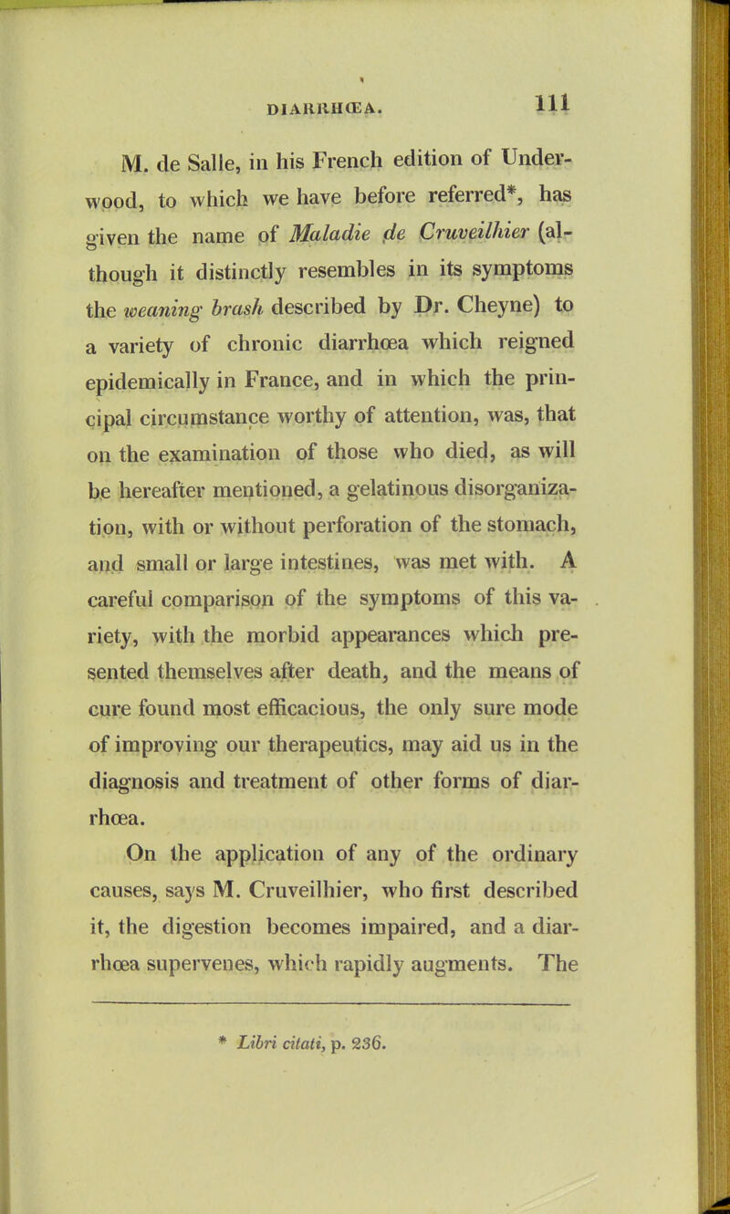 M. de Salle, in his French edition of Undev- wpod, to which we have before referred*, has given the name of Maladie cle Cruveilhier (al- though it distinctly resembles in its symptoms the tveaning brash described by Dr. Cheyne) to a variety of chronic diarrhoea which reigned epidemically in France, and in which the prin- cipal circumstance worthy of attention, was, that on the examination of those who died, as will be hereafter mentioned, a gelatinous disorgailizEi- ti.on, with or without perforation of the stomach, and small or large intestines, was met with. A careful comparison of the symptoms of this va- riety, with the morbid appearances whicli pre- sented themselves after death, and the means of cure found most efficacious, the only sure mode of improving our therapeutics, may aid us in the diagnosis and treatment of other forms of diar- rhoea. On the application of any of the ordinary causes, says M. Cruveilhier, who first described it, the digestion becomes impaired, and a diar- rhoea supervenes, which rapidly augments. The