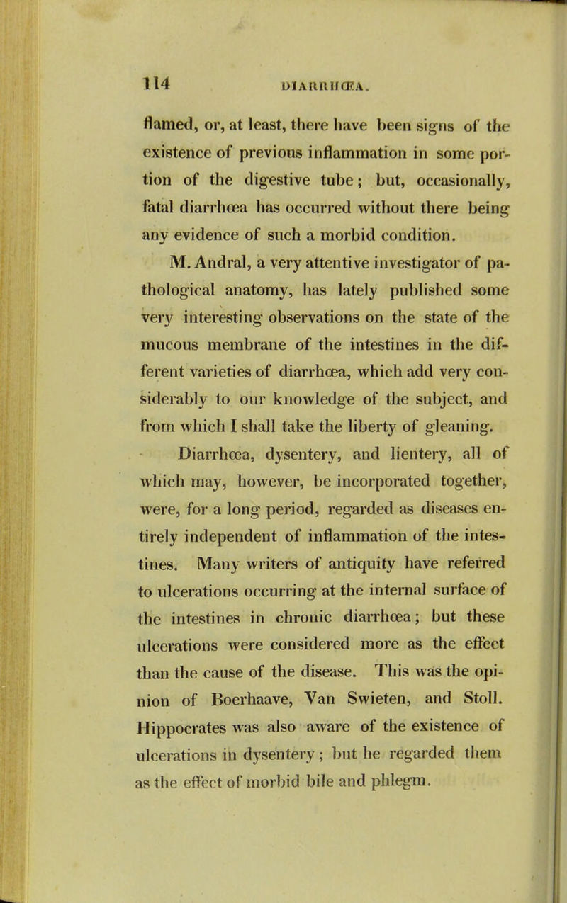 flamed, or, at least, there have been signs of the existence of previous inflammation in some por- tion of the digestive tube; but, occasionally, fatal diarrhoea has occurred without there being any evidence of such a morbid condition. M. Andral, a very attentive investigator of pa- thological anatomy, has lately published some very interesting observations on the state of the mucous membrane of the intestines in the dif- ferent varieties of diarrhoea, which add very con- siderably to our knowledge of the subject, and from which I shall take the liberty of gleaning. Diarrhoea, dysentery, and lientery, all of which may, however, be incorporated together, were, for a long period, regarded as diseases en- tirely independent of inflammation of the intes- tines. Many writers of antiquity have referred to ulcerations occurring at the internal surface of the intestines in chronic diarrhoea; but these ulcerations were considered more as the effect than the cause of the disease. This was the opi- nion of Boerhaave, Van Swieten, and Stoll. Hippocrates was also aware of the existence of ulcerations in dysentery; but he regarded them as the effect of morbid bile and phlegm.