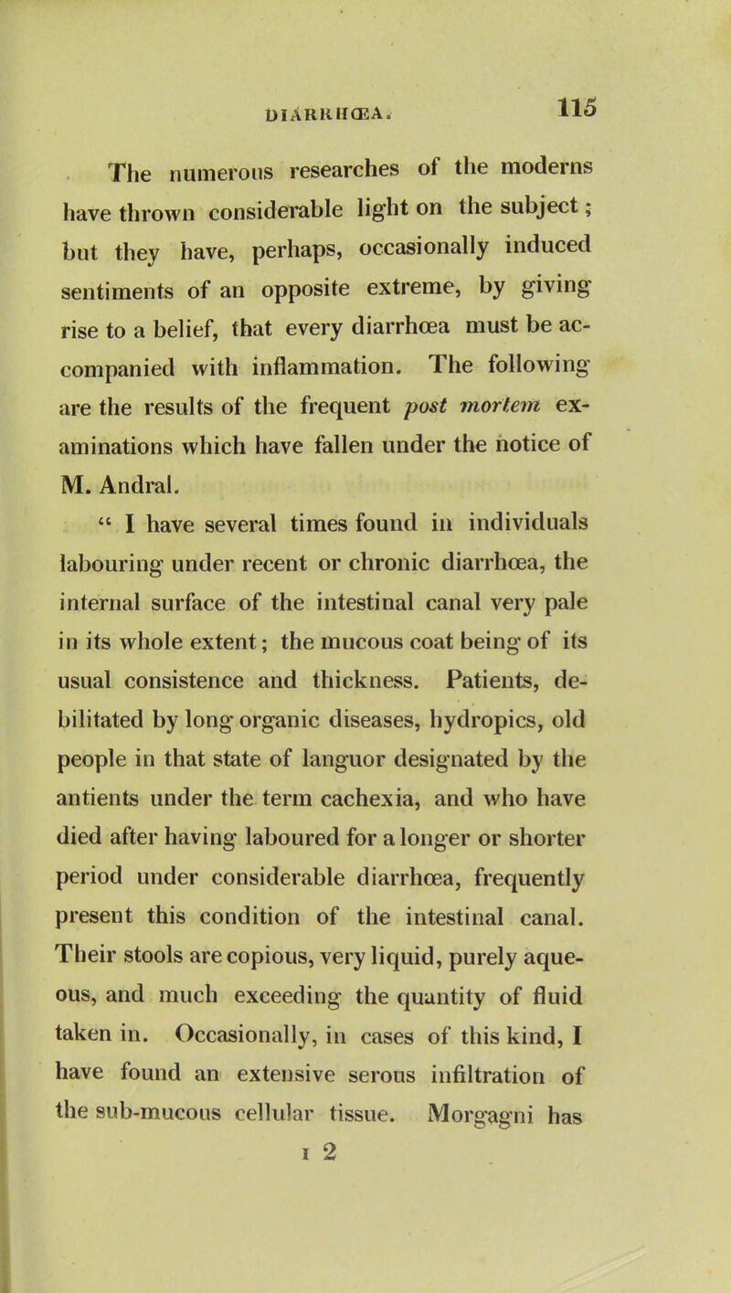 DIARHHCEA. Il5 The numerous researches of the moderns have thrown considerable light on the subject; but they have, perhaps, occasionally induced sentiments of an opposite extreme, by giving rise to a belief, that every diarrhoea must be ac- companied with inflammation. The following are the results of the frequent post mortem ex- aminations which have fallen under the notice of M. Andral.  I have several times found in individuals labouring under recent or chronic diarrhoea, the internal surface of the intestinal canal very pale in its whole extent; the mucous coat being of its usual consistence and thickness. Patients, de- bilitated by long organic diseases, hydropics, old people in that state of languor designated by the antients under the term cachexia, and who have died after having laboured for a longer or shorter period under considerable diarrhoea, frequently present this condition of the intestinal canal. Their stools are copious, very liquid, purely aque- ous, and much exceeding the quantity of fluid taken in. Occasionally, in cases of this kind, I have found an extensive serous infiltration of the sub-mucous cellular tissue. Morgagni has I 2