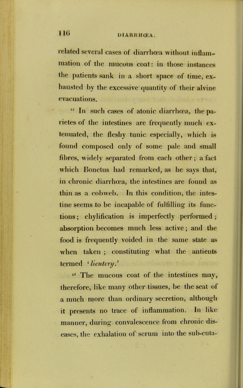 no related several cases of diarrhoea without inflam- raatioii of the mucous coat: in those instances the patients sank in a short space of time, ex- hausted by the excessive quantity of their alvine evacuations.  In such cases of atonic diarrhoea, the pa- rietes of the intestines are frequently much ex- tenuated, the fleshy tunic especially, which is found composed only of some pale and small fibres, widely separated from each other; a fact which Bonetus had remarked, as he says that, in chronic diarrhoea, the intestines are found as thin as a cobweb. In this condition, the intes- tine seems to be incapable of fulfilling its func- tions ; chylification is imperfectly performed; absorption becomes much less active; and the food is frequently voided in the same state as when taken ; constituting what the antients termed ' lientery.' The mucous coat of the intestines may, therefore, like many other tissues, be the seat of a much more than ordinary secretion, although it presents no trace of inflammation. In like manner, during convalescence from chronic dis- eases, the exhalation of serum into the sub-cuta-