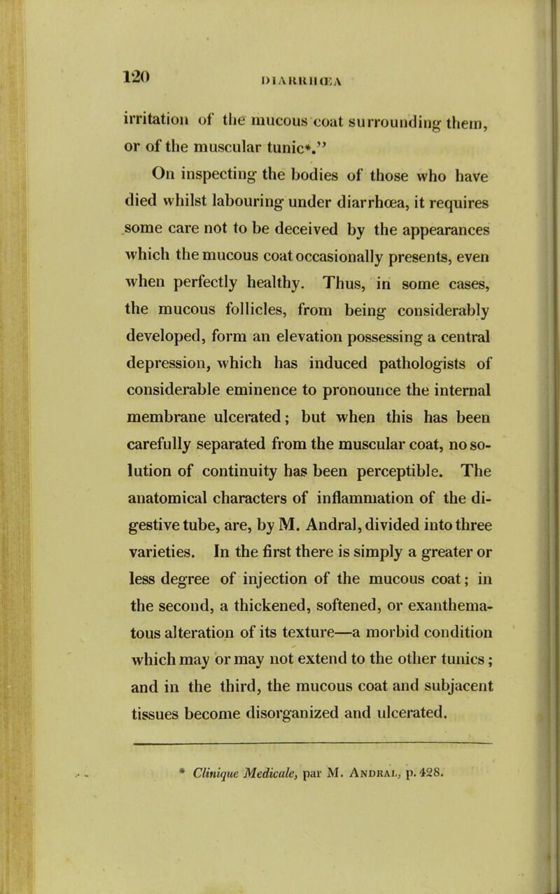 I) IA null (£ A irritation of the mucous coat surrounding them, or of the muscular tunic*. On inspecting the bodies of those who have died whilst labouring under diarrhoea, it requires .some care not to be deceived by the appearances which the mucous coat occasionally presents, even when perfectly healthy. Thus, in some cases, the mucous follicles, from being considerably developed, form an elevation possessing a central depression, which has induced pathologists of considerable eminence to pronounce the internal membrane ulcerated; but when this has been carefully separated from the muscular coat, no so- lution of continuity has been perceptible. The anatomical characters of inflammation of the di- gestive tube, are, by M. Andral, divided into three varieties. In the first there is simply a greater or less degree of injection of the mucous coat; in the second, a thickened, softened, or exanthema- tous alteration of its texture—a morbid condition which may or may not extend to the other tunics; and in the third, the mucous coat and subjacent tissues become disorganized and ulcerated. * Clinique Medicale, par M. Andral, p. 428.