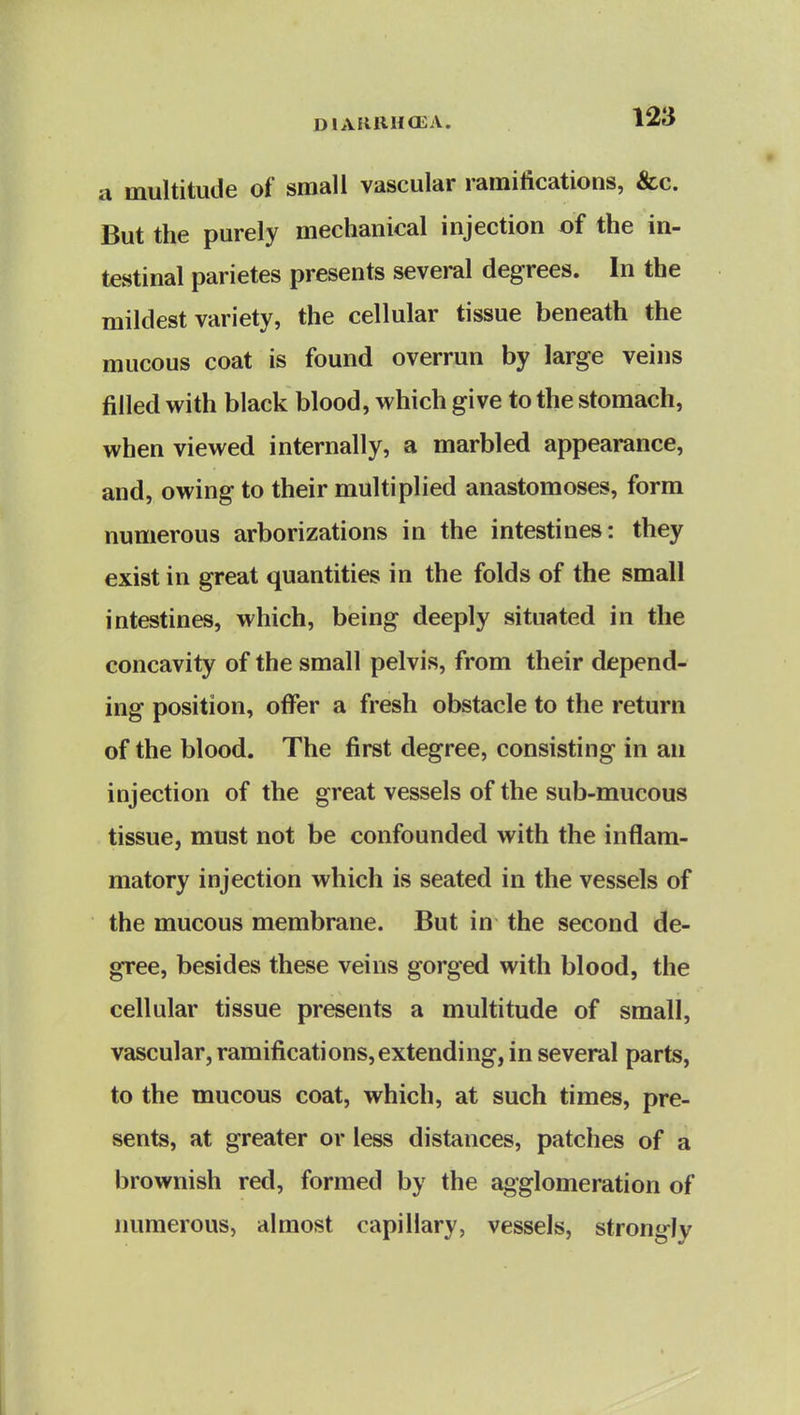 a multitude of small vascular ramifications, &c. But the purely mechanical injection of the in- testinal parietes presents several degrees. In the mildest variety, the cellular tissue beneath the mucous coat is found overrun by large veins filled with black blood, which give to the stomach, when viewed internally, a marbled appearance, and, owing to their multiplied anastomoses, form numerous arborizations in the intestines: they exist in great quantities in the folds of the small intestines, which, being deeply situated in the concavity of the small pelvis, from their depend- ing position, offer a fresh obstacle to the return of the blood. The first degree, consisting in an injection of the great vessels of the sub-mucous tissue, must not be confounded with the inflam- matory injection which is seated in the vessels of the mucous membrane. But in the second de- gree, besides these veins gorged with blood, the cellular tissue presents a multitude of small, vascular, ramifications,extending, in several parts, to the mucous coat, which, at such times, pre- sents, at greater or less distances, patches of a brownish red, formed by the agglomeration of numerous, almost capillary, vessels, strongly