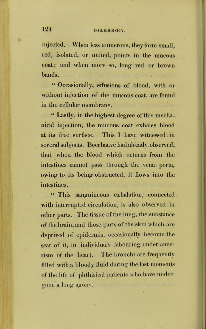 DIAIMtUfEA. injected. When less numerous, they form small, red, isolated, or united, points in the mucous coat; and when more so, long red or brown bands.  Occasionally, effusions of blood, with or without injection of the mucous coat, are found in the cellular membrane.  Lastly, in the highest degree of this mecha- nical injection, the mucous coat exhales blood at its free surface. This I have witnessed in several subjects. Boerhaave had already observed, that when the blood which returns from the intestines cannot pass through the vena porta, owing to its being obstructed, it flows into the intestines.  This sanguineous exhalation, connected with interrupted circulation, is also observed in other parts. The tissue of the lung, the substance of the brain, and those parts of the skin which are deprived of epidermis, occasionally become the seat of it, in individuals labouring under aneu- rism of the heart. The bronchi are frequently filled with a bloody fluid during the last momenlis of the life of phthisical patients who have under- gone a long agony.