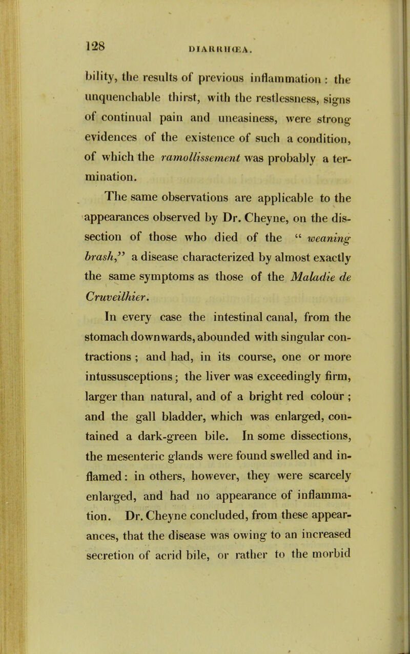 DIARKH(EA. bility, the results of previous inflammation : the unquenchable thirst, with the restlessness, signs of continual pain and uneasiness, were strong evidences of the existence of such a condition, of which the ramollissement was probably a ter- mination. The same observations are applicable to the appearances observed by Dr. Cheyne, on the dis- section of those who died of the  weaning brash a disease characterized by almost exactly the same symptoms as those of the Maladie de Cruveilhier. In every case the intestinal canal, from the stomach downwards, abounded with singular con- tractions ; and had, in its course, one or more intussusceptions; the liver was exceedingly firm, larger than natural, and of a bright red colour ; and the gall bladder, which was enlarged, con- tained a dark-green bile. In some dissections, the mesenteric glands were found swelled and in- flamed : in others, however, they were scarcely enlarged, and had no appearance of inflamma- tion. Dr. Cheyne concluded, from these appear- ances, that the disease was owing to an increased secretion of acrid bile, or rather to the morbid