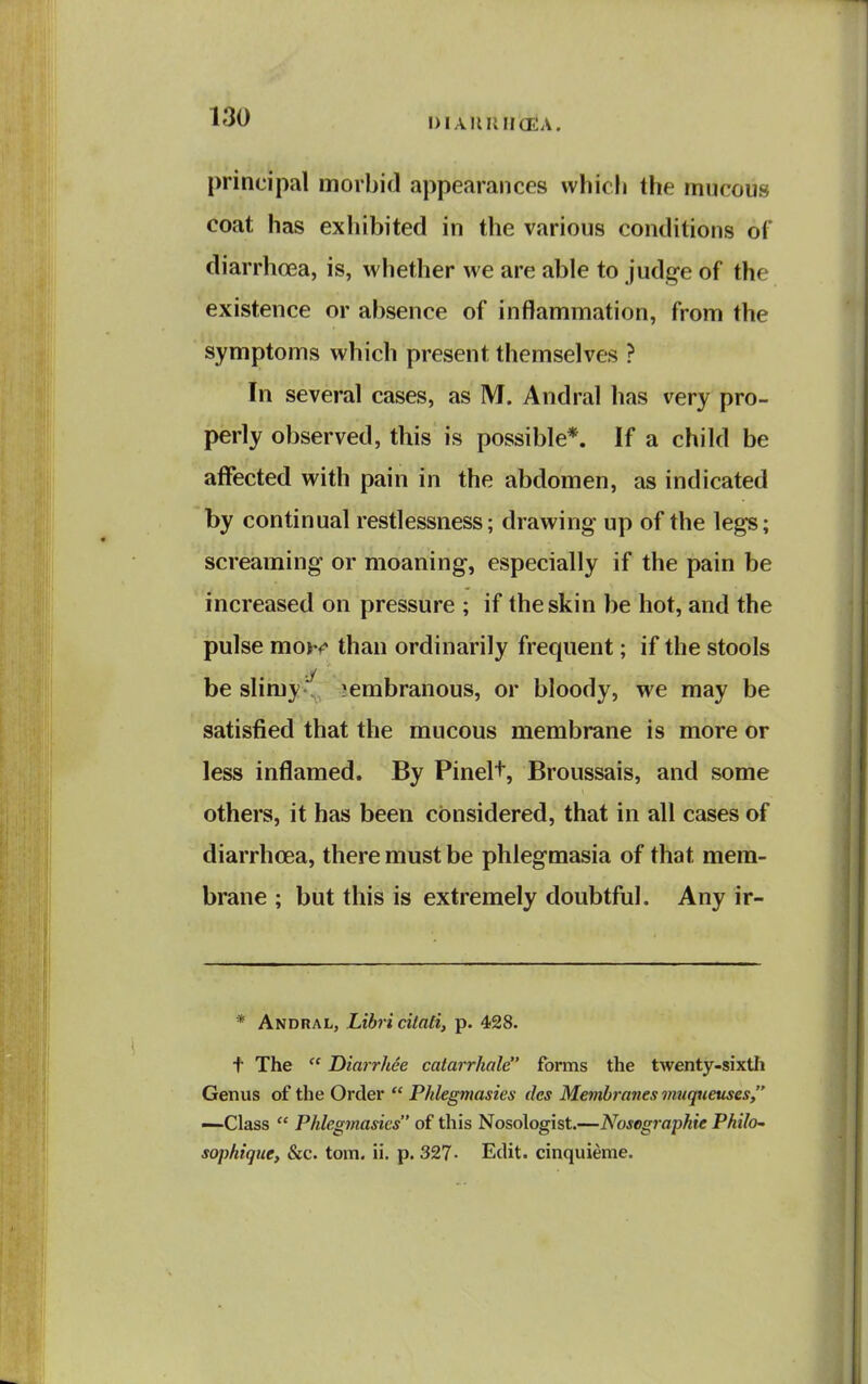 principal morbid appearances which the mucous coat has exhibited in the various conditions of diarrhoea, is, whether we are able to judge of the existence or absence of inflammation, from the symptoms which present themselves ? In several cases, as M. Andral has very pro- perly observed, this is possible*. If a child be affected with pain in the abdomen, as indicated by continual restlessness; drawing up of the legs; screaming or moaning, especially if the pain be increased on pressure ; if the skin be hot, and the ' pulse moYi^ than ordinarily frequent; if the stools ■J be slimy-, ;embranous, or bloody, we may be satisfied that the mucous membrane is more or less inflamed. By Pinelt, Broussais, and some others, it has been considered, that in all cases of diarrhoea, there must be phlegmasia of that mem- brane ; but this is extremely doubtful. Any ir- * Andral, Liiri citali, p. 428. t The  Dinrrhee catarrhale forms the twenty-sixth Genus of the Order  Phlegmasies dcs Membranes vmqueuses, —Class  Phlegmasies of this Nosologist.—Nosegraphie Philo^ sophtgue, &c. torn. ii. p. 327- Edit, cinquieme.