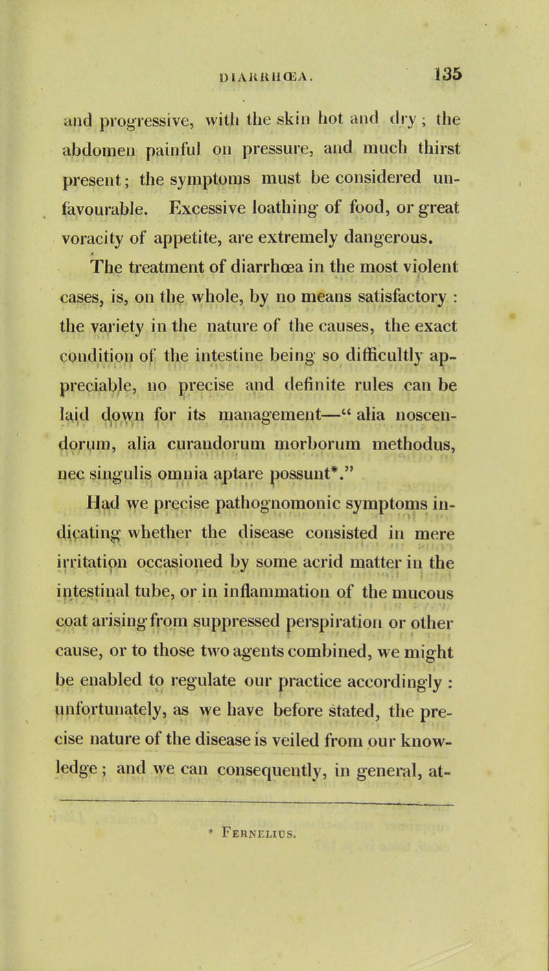 and progressive, witli the skin hot and dry; the abdomen painful on pressure, and much thirst present; the symptoms must be considered un- favourable. Excessive loathing of food, or great voracity of appetite, are extremely dangerous. The treatment of diarrhoea in the most violent cases, is, on the whole, by no means satisfactory : the yapety in the nature of the causes, the exact condition of the intestine being so difficultly ap- preciable, no precise and definite rules can be la,id ^o^^n for its management— alia noscen- dorum, alia curandorum morborum methodus, nec singulis omnia aptare possunt*. H^^d we precise pathognomonic symptoms in- dicating whether the disease consisted in mere irritation occasioned by some acrid matter in the intestinal tube, or in inflammation of the mucous coat arising from suppressed perspiration or other cause, or to those two agents combined, we might be enabled to regulate our practice accordingly : unfortunately, as we have before stated, the pre- cise nature of the disease is veiled from our know- ledge ; and we can consequently, in general, at- * Fernelios.