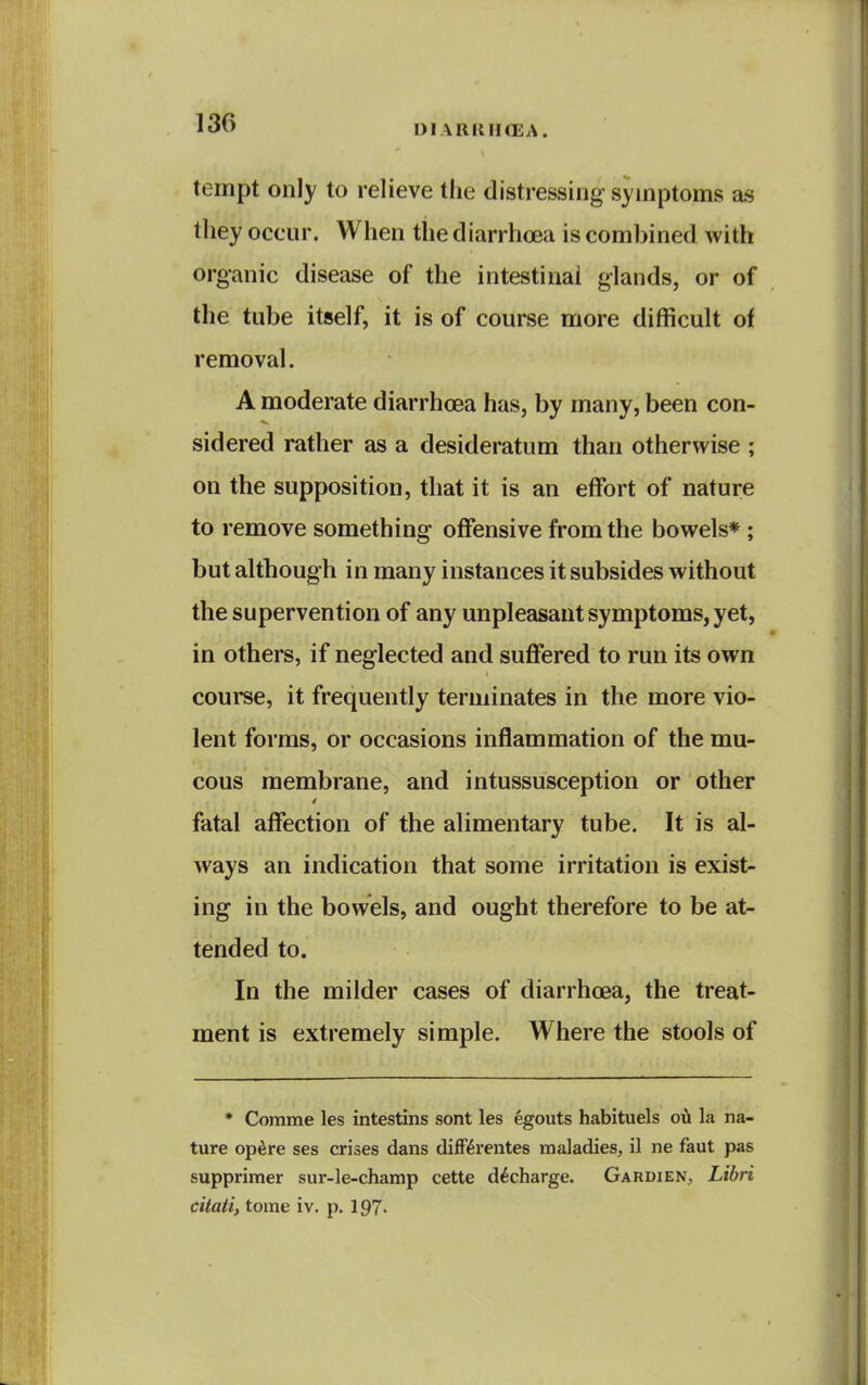 DIAUIUKEA. tempt only to relieve the distressing symptoms as they occur. When the diarrhoea is combined with organic disease of the intestinal glands, or of the tube itself, it is of course more difficult of removal. A moderate diarrhoea has, by many, been con- sidered rather as a desideratum than otherwise ; on the supposition, that it is an effort of nature to remove something offensive from the bowels* ; but although in many instances it subsides without the supervention of any unpleasant symptoms, yet, in others, if neglected and suffered to run its own course, it frequently terminates in the more vio- lent forms, or occasions inflammation of the mu- cous membrane, and intussusception or other fatal affection of the alimentary tube. It is al- ways an indication that some irritation is exist- ing in the bowels, and ought therefore to be at- tended to. In the milder cases of diarrhoea, the treat- ment is extremely simple. Where the stools of * Comme les intestins sont les egouts habituels oi^ la na- ture op^re ses crises dans difFiSrentes maladies, il ne faut pas supprimer sur-le-champ cette d^charge. Gardien, Libri citaii, tome iv. p, 197.