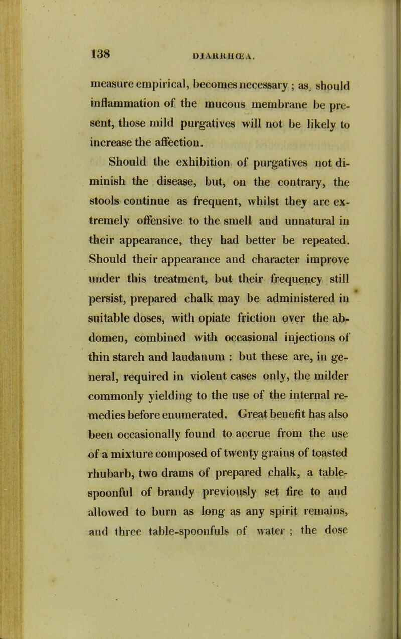 UlAiUlilCEA. measure empirical, becomes necessary ; as. should inflammation of the mucous membrane be pre- sent, those mild purgatives will not be likely to increase the affection. Should the exhibition of purgatives not di- minish the disease, but, on the contrary, the stools continue as frequent, whilst they are ex- tremely offensive to the smell and unnatural in their appearance, they had better be repeated. Should their appearance and character improve under this treatment, but their frequency still persist, prepared chalk may be administered in suitable doses, with opiate friction over the ab- domen, combined with occasional injections of thin starch and laudanum : but these are, in ge- neral, required in violent cases only, the milder commonly yielding to the use of the internal re- medies before enumerated. Great benefit has also been occasionally found to accrue from the use of a mixture composed of twenty grains of toasted rhubarb, two drams of prepared chalk, a table- spoonful of brandy previously set fire to and allowed to burn as long as any spirit remains, and three table-spoonfuls of water ; the dose