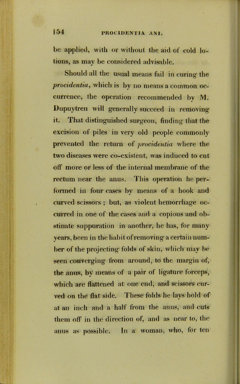 be applied, with or without the aid of cold lo- tions, as may be considered advisable. Should all the usual means fail in curing the procidentia^ which is by no means a common oc- currence, the operation recommended by M. Dupuytren will generally succeed in removing it. That distinguished surgeon, finding that the excision of piles in very old people commonly prevented the return of procidentia where the two diseases were co-existent, was induced to cut off more or less of the internal membrane of the rectum near the anus. This operation he per- formed in four cases by means of a hook and curved scissors ; but, as violent hemorrhage oc- curred in one of the cases and a copious and ob- stinate suppuration in another, he has, for many years, been in the habit of removing a certain num- ber of the projecting folds of skin, which may be seen converging from around, to the margin of, the anus, by means of a pair of ligature forceps, which are flattened at one end, and scissors cur- ved on the flat side. These folds he lays hold of at an inch and a half from the anus, and cuts them off in the direction of, and as near to, the anus as possible. In a woman, who, for ten