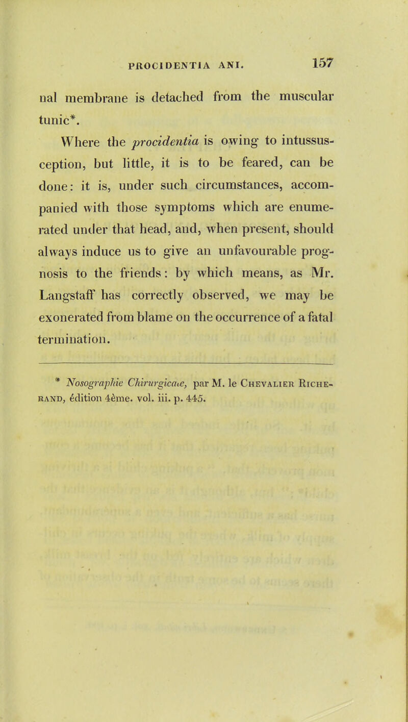 nal membrane is detached from the muscular tunic*. Where the procidentia is owing to intussus- ception, but httle, it is to be feared, can be done: it is, under such circumstances, accom- panied with those symptoms which are enume- rated untler that head, and, when present, should always induce us to give an unfavourable prog- nosis to the friends: by which means, as Mr. LangstafF has correctly observed, we may be exonerated from blame on the occurrence of a fatal termination. * Nosographic Chiriirgicot.c, par M. le Chevalier Riche- RAND, Edition 4^me. vol. iii. p. 445.