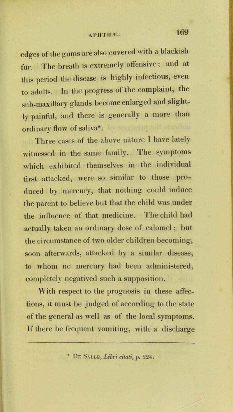 edges of the gums are also covered with a blackish fur. The breath is extremely offensive ; and at this period the disease is highly infectious, even to adults. In the progress of the complaint, the sub-maxillary glands become enlarged and slight- ly painful, and there is generally a more than ordinary flow of saliva*. Three cases of the above nature I have lately witnessed in the same family. The symptoms which exhibited themselves in the individual first attacked, were so similar to those pro- duced by mercury, that nothing could induce the parent to believe but that the child was under the influence of that medicine. The child had actually taken an ordinary dose of calomel; but the circumstance of two older children becoming, soon afterwards, attacked by a similar disease, to whom no mercurv had been administered, completely negatived such a supposition. With respect to the prognosis in these affec- tions, it must be judged of according to the state of the general as well as of the local symptoms. If there be frequent vomiting, with a discharge