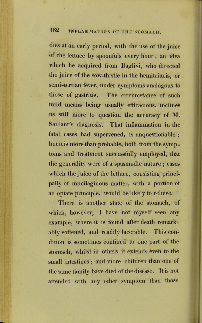 dies at an early period, with the use of the juice of the lettuce by spoonfuls every hour ; an idea M'hich he acquired from Bagiivi, who directed the juice of the sow-thistle in the hemitritfeis, or semi-tertian fever, under symptoms analogous to those of gastritis. The circumstance of such mild means being usually efficacious, inclines us still more to question the accuracy of M. Saillant^s diagnosis. That inflammation in the fatal cases had supervened, is unquestionable ; but it is more than probable, both from the symp- toms and treatment successfully employed, that the generality were of a spasmodic nature ; cases which the juice of the lettuce, consisting princi- pally of mucilaginous matter, with a portion of an opiate principle, would be likely to relieve. There is another state of the stomach, of which, however, I have not myself seen any example, where it is found after death remark- ably softened, and readily lacerable. This con- dition is sometimes confined to one part of the stomach, whilst in others it extends even to the small intestines ; and more children than one of the same family have died of the disease. It is not attended with any other symptom than those