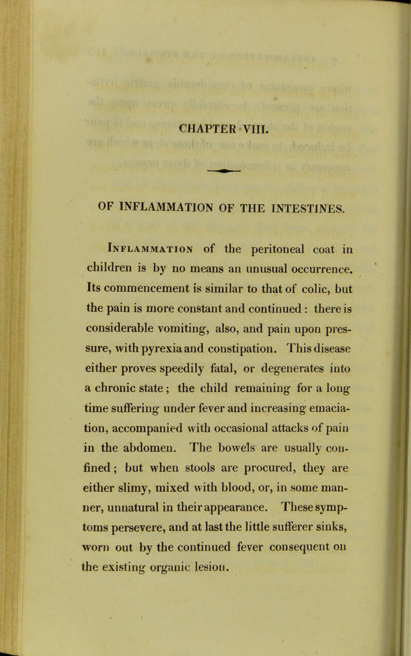 OF INFLAMMATION OF THE INTESTINES. Inflammation of the peritoneal coat in children is by no means an unusual occurrence. Its commencement is similar to that of colic, but the pain is more constant and continued : there is considerable vomiting-, also, and pain upon pres- sure, with pyrexia and constipation. This disease either proves speedily fatal, or degenerates into a chronic state; the child remaining for a long time suffering under fever and increasing emacia- tion, accompanied with occasional attacks of pain in the abdomen. The bowels are usually con- fined ; but when stools are procured, they are either slimy, mixed with blood, or, in some man- ner, unnatural in their appearance. These symp- toms persevere, and at last the little sufferer sinks, worn out by the continued fever consequent on the existing organic lesion.