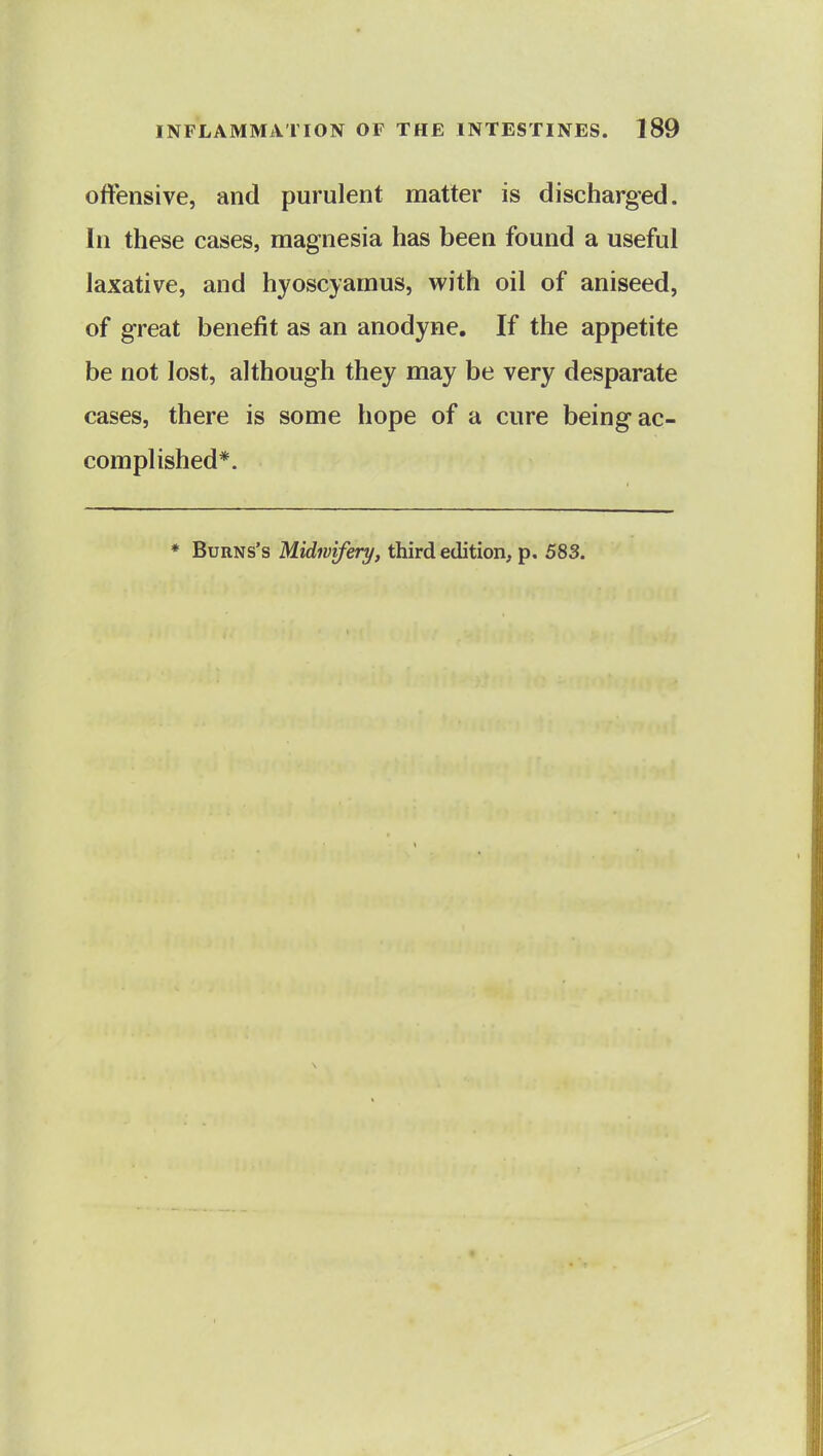 offensive, and purulent matter is discharged. In these cases, magnesia has been found a useful laxative, and hyoscyamus, with oil of aniseed, of great benefit as an anodyne. If the appetite be not lost, although they may be very desparate cases, there is some hope of a cure being ac- complished*. ♦ BuRNs's Midivifery, third edition, p. 583.