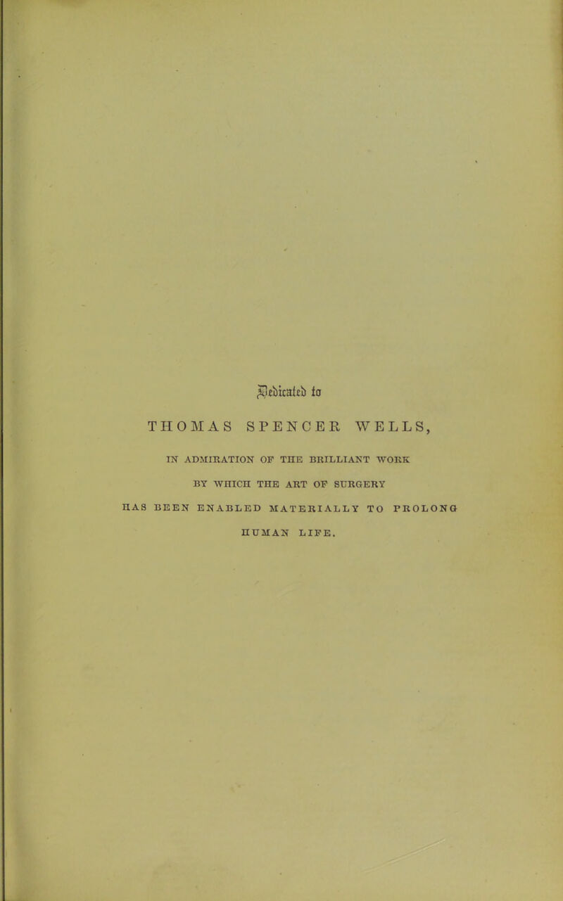 £!ei)icakb fa THOMAS SPENCER WELLS, IN ADMIRATION OF THE BRILLIANT WORK BY WHICH THE ART OF SURGERY S BEEN ENABLED MATERIALLY TO PROLONG HUMAN LIFE.