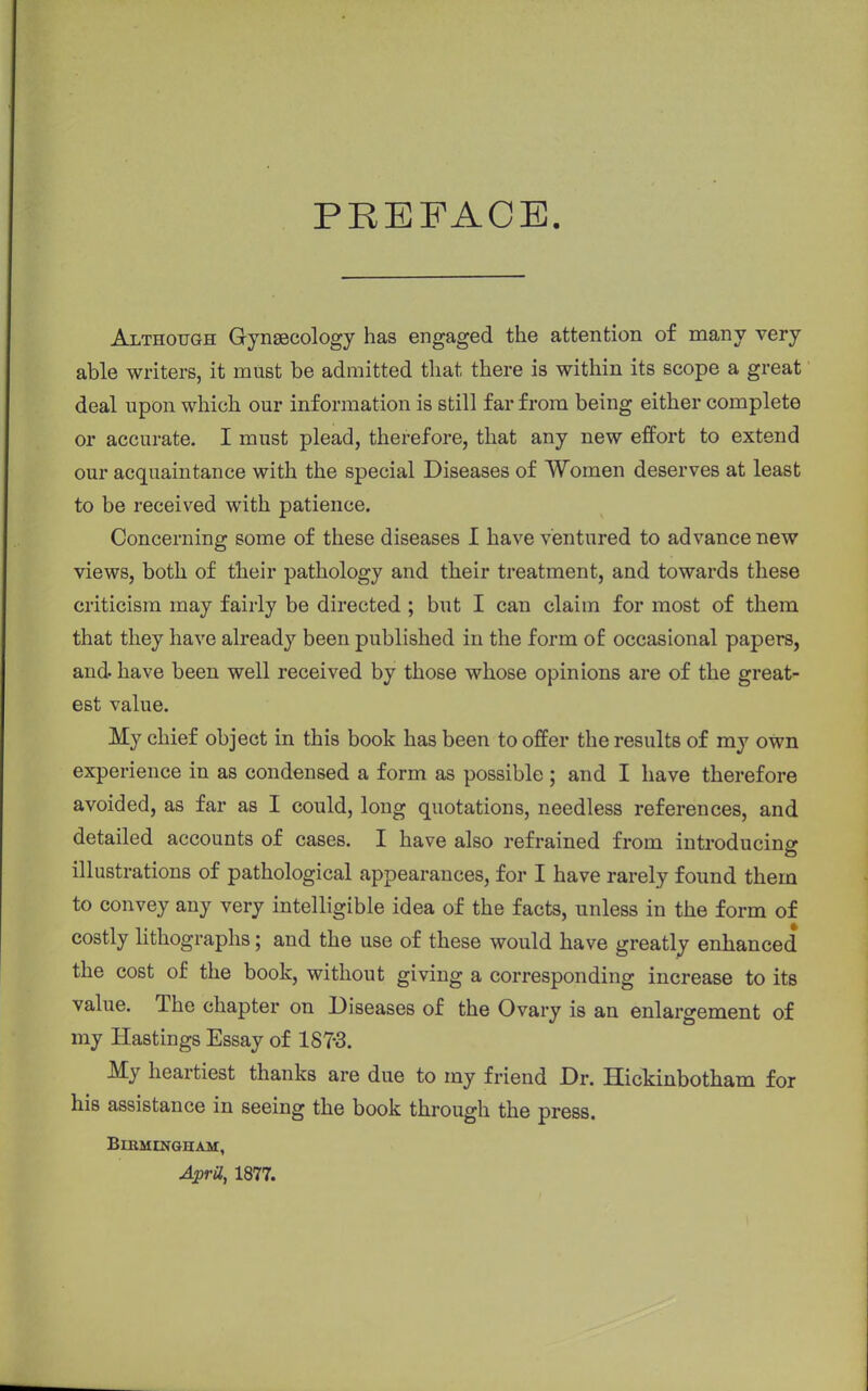 PREFACE. Although Gynaecology has engaged the attention of many very able writers, it must be admitted that there is within its scope a great deal upon which our information is still far from being either complete or accurate. I must plead, therefore, that any new effort to extend our acquaintance with the special Diseases of Women deserves at least to be received with patience. Concerning some of these diseases I have ventured to advance new views, both of their pathology and their treatment, and towards these criticism may fairly be directed ; but I can claim for most of them that they have already been published in the form of occasional papers, and have been well received by those whose opinions are of the great- est value. My chief object in this book has been to offer the results of my own experience in as condensed a form as possible ; and I have therefore avoided, as far as I could, long quotations, needless references, and detailed accounts of cases. I have also refrained from introducing illustrations of pathological appearances, for I have rarely found them to convey any very intelligible idea of the facts, unless in the form of costly lithographs; and the use of these would have greatly enhanced the cost of the book, without giving a corresponding increase to its value. The chapter on Diseases of the Ovary is an enlargement of my Hastings Essay of 187-3. My heartiest thanks are due to my friend Dr. Hickinbotham for his assistance in seeing the book through the press. Birmingham, April, 1877.