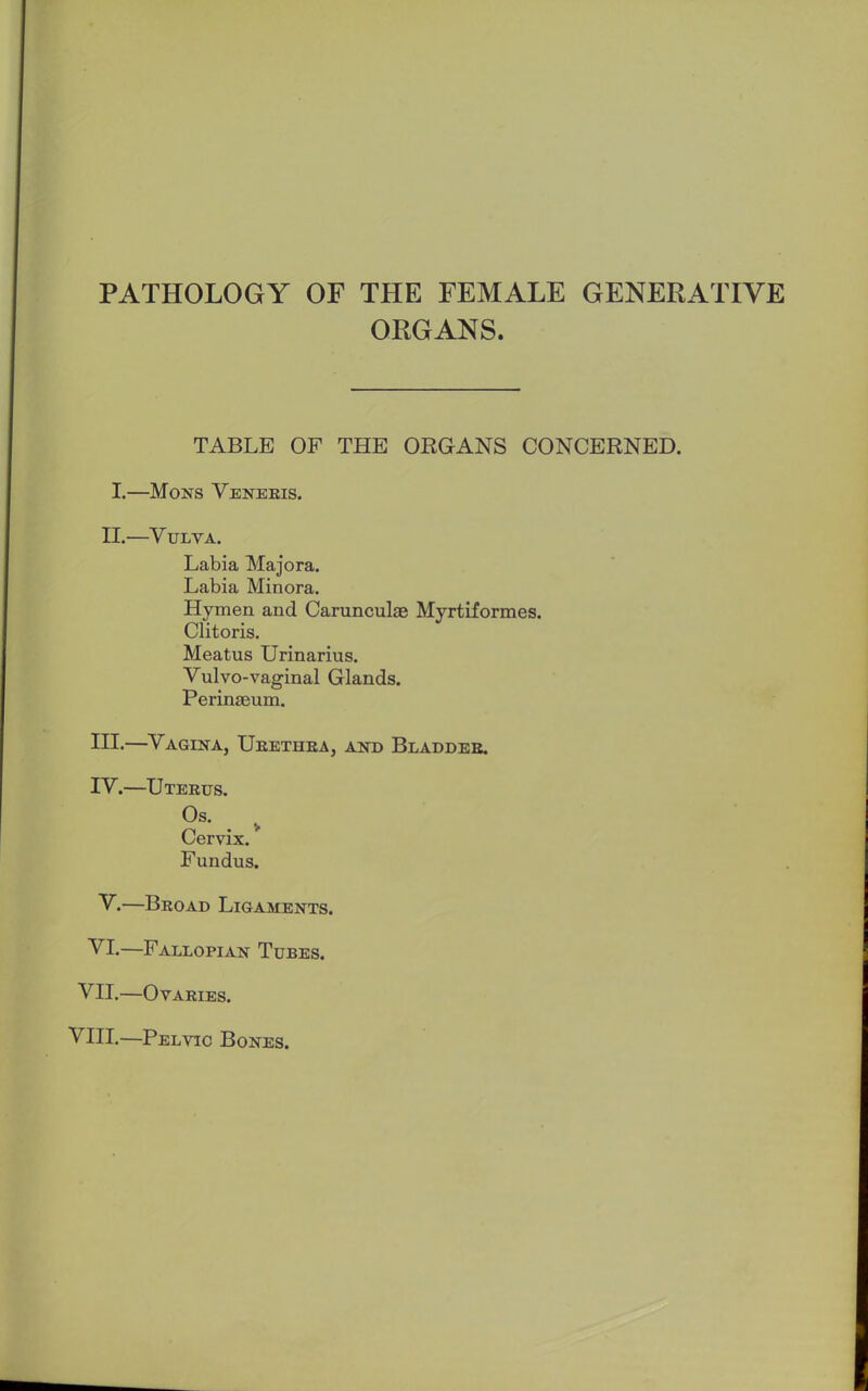 PATHOLOGY OF THE FEMALE GENERATIVE ORGANS. TABLE OF THE ORGANS CONCERNED. I.—Mons Veneris. II.—Vulva. Labia Majora. Labia Minora. Hymen and Carunculas Myrtiformes. Clitoris. Meatus Urinarius. Vulvo-vaginal Glands. Perinseum. HI.—Vagina, Ueethba, and Bladder. IV.—TJteeus. Os. Cervix.' Fundus. V.—Broad Ligaments. VI.—Fallopian Tubes. VII.—Ovaries. VIII.—Pelvic Bones.