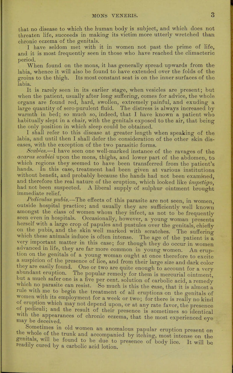 8 that no disease to which the human body is subject, and which does not threaten life, succeeds in making its victim more utterly wretched than chronic eczema of the genitals. I have seldom met with it in women not past the prime of life, and it is most frequently seen in those who have reached the climacteric period. When found on the mons, it has generally spread upwards from the labia, whence it will also be found to have extended over the folds of the groins to the thigh. Its most constant seat is on the inner surfaces of the labia. It is rarely seen in its earlier stage, when vesicles are present; but when the patient, usually after long suffering, comes for advice, the whole organs are found red, hard, swollen, extremely painful, and exuding a large quantity of sero-purulent fluid. The distress is always increased by warmth in bed; so much so, indeed, that I have known a patient who habitually slept in a chair, with the genitals exposed to the air, that being the only position in which sleep could be obtained. I shall refer to this disease at greater length when speaking of the labia, and until then I shall defer the consideration of the other skin dis- eases, with the exception of the two parasitic forms. ScaMes.—I have seen one well-marked instance of the ravages of the acarus scabiei upon the mons, thighs, and lower part of the abdomen, to which regions they seemed to have been transferred from the patient's hands. In this case, treatment had been given at various institutions without benefit, and probably because the hands had not been examined, and therefore the real nature of the eruption, which looked like imjwtigo, had not been suspected. A liberal supply of sulphur ointment brought immediate relief. Pediculus pubis.—The effects of this parasite are not seen, in women, outside hospital practice; and usually they are sufficiently well known amongst the class of women whom they infect, as not to be frequently seen even in hospitals. Occasionally, however, a young woman presents herself with a large crop of papules and pustules over the genitals, chiefly on the pubis, and the skin well marked with scratches. The suffering which these animals induce is often intense. The age of the patient is a very important matter in this case; for though they do occur in women advanced in life, they are far more common in young women. An erup- tion on the genitals of a young woman ought at once therefore to excite a suspicion of the presence of lice, and from their large size and dark color they are easily found. One or two are quite enough to account for a very abundant eruption. The popular remedy for them is mercurial ointment, but a much safer one is a five per cent, solution of carbolic acid, a remedy which no parasite can resist. So much is this the case, that it is almost a rule with me to begin the treatment of all eruptions on the genitals of women with its employment for a week or two; for there is really no kind ot eruption which may not depend upon, or at any rate favor, the presence ot pedicuh; and the result of their presence is sometimes so identical may hTtecIvt™™** °f Chl*°nic eczema> that the most experienced eye thpt°^?timASuin*0ldiW0Tn an anomalous PaPul*r eruption present on o-enitnk °,, tuG VUnkJand acc°mpanied h* itchinS> most intense °n the genitals, will be found to be due to presence of body lice. It will be readily cured by a carbolic acid lotion.