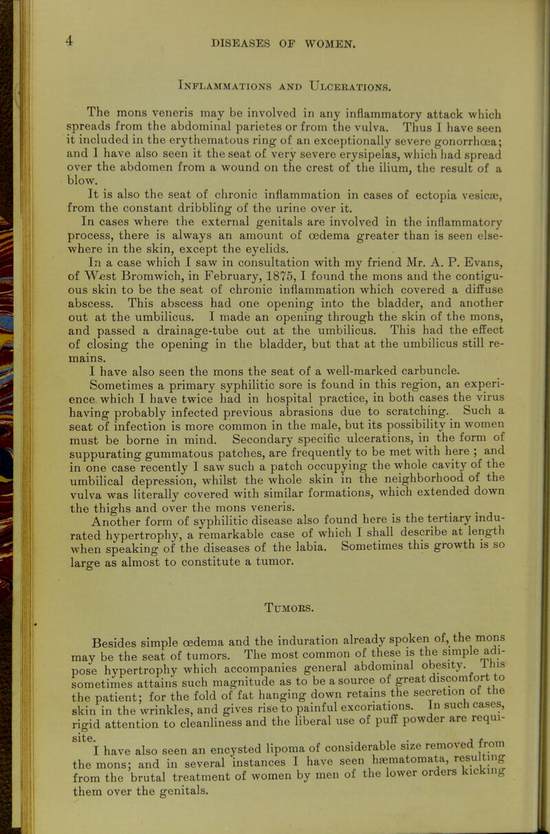 Inflammations and Ulcerations. The mons veneris may be involved in any inflammatory attack which spreads from the abdominal parietes or from the vulva. Thus I have seen it included in the erythematous ring of an exceptionally severe gonorrhoea; and 1 have also seen it the seat of very severe erysipelas, which had spread over the abdomen from a wound on the crest of the ilium, the result of a blow. It is also the seat of chronic inflammation in cases of ectopia vesicae, from the constant dribbling of the urine over it. In cases where the external genitals are involved in the inflammatory process, there is always an amount of oedema greater than is seen else- where in the skin, except the eyelids. In a case which I saw in consultation with my friend Mr. A. P. Evans, of West Bromwich, in February, 1875, I found the mons and the contigu- ous skin to be the seat of chronic inflammation which covered a diffuse abscess. This abscess had one opening into the bladder, and another out at the umbilicus. I made an opening through the skin of the mons, and passed a drainage-tube out at the umbilicus. This had the effect of closing the opening in the bladder, but that at the umbilicus still re- mains. I have also seen the mons the seat of a well-marked carbuncle. Sometimes a primary syphilitic sore is found in this region, an experi- ence which I have twice had in hospital practice, in both cases the virus having probably infected previous abrasions due to scratching. Such a seat of infection is more common in the male, but its possibility in women must be borne in mind. Secondary specific ulcerations, in the form of suppurating gummatous patches, are frequently to be met with here ; and in one case recently I saw such a patch occupying the whole cavity of the umbilical depression, whilst the whole skin in the neighborhood of the vulva was literally covered with similar formations, which extended down the thighs and over the mons veneris. Another form of syphilitic disease also found here is the tertiary indu- rated hypertrophy, a remarkable case of which I shall describe at length when speaking of the diseases of the labia. Sometimes this growth is so large as almost to constitute a tumor. Tumors. Besides simple oedema and the induration already spoken of, the mons may be the seat of tumors. The most common of these is the simple adi- pose hypertrophy which accompanies general abdominal obesity. Ibis sometimes attains such magnitude as to be a source of great discomfort to the patient; for the fold of fat hanging down retains the secretion ot the skin in the wrinkles, and gives rise to painful excoriations. In such cases, rigid attention to cleanliness and the liberal use of puff powder are requi- I have also seen an encysted lipoma of considerable size removed from the mons; and in several instances I have seen haematomata, resulting from the brutal treatment of women by men of the lower orders kicking them over the genitals.
