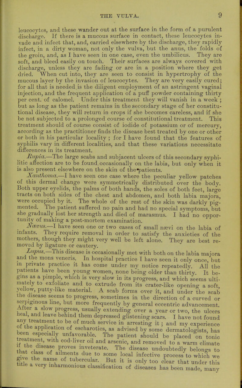 leucocytes, and these wander out at the surface in the form of a purulent discharge. If there is a mucous surface in contact, these leucocytes in- vade and infect that, and, carried elsewhere by the discharge, they rapidly infect, in a dirty woman, not only the vulva, but the anus, the folds of the groin, and, as I have seen in one case, even the umbilicus. They are soft, and bleed easily on touch. Their surfaces are always covered with discharge, unless they are fading or are in a position where they get dried. When cut into, they are seen to consist in hypertrophy of the mucous layer by the invasion of leucocytes. They are very easily cured; for all that is needed, is the diligent employment of an astringent vaginal injection, and the frequent application of a puff powder containing thirty per cent, of calomel. Under this treatment they will vanish in a week ; but as long as the patient remains in the secondary stage of her constitu- tional disease, they will return in crops if she becomes careless, and if she be not subjected to a prolonged course of constitutional treatment. This treatment should of course consist of iodide of potassium or of mercury, according as the practitioner finds the disease best treated by one or other or both in his particular locality ; for I have found that the features of syphilis vary in different localities, and that these variations necessitate differences in its treatment. Rupia.—The large scabs and subjacent ulcers of this secondary syphi- litic affection are to be found, occasionally on the labia, but only when it is also present elsewhere on the skin of the^patients. Xanthoma.—I have seen one case where the peculiar yellow patches of this dermal change were symmetrically distributed over the body. Both upper eyelids, the palms of both hands, the soles of both feet, large tracts on both sides of the chest and abdomen, and both labia majora, were occupied by it. The whole of the rest of the skin was darkly pig- mented. The patient suffered no pain and had no special symptoms, but she gradually lost her strength and died of marasmus. I had no oppor- tunity of making a post-mortem examination. N:evns.—I have seen one or two cases of small na?vi on the labia of infants. They require removal in order to satisfy the anxieties of the mothers, though they might very well be left alone. They are best re- moved by ligature or cautery. Liqms— This disease is occasionally met with both on the labia majora and the mons veneris. In hospital practice I have seen it only once, but in private practice it has come under my notice repeatedly. All the patients have been young women, none being: older than thirty. It be- gins as a pimple, which is very slow in its progress, and which seems ulti- mately to exfoliate and to extrude from its crater-like opening a soft yellow, putty-like material. A scab forms over it, and under the scab the disease seems to progress, sometimes in the direction of a curved or serpiginous line, but more frequently by general eccentric advancement. Alter a slow progress, usually extending over a year or two, the ulcers heal and leave behind them depressed glistening scars. I have not found any treatment to be of much service in arresting it ; and my experience ot the application of escharotics, as advised by some dermatologists, has been especial y unfavorable. The patient should be placed on Ionic treatment, with cod-liver oil and arsenic, and removed to a warm climate that o\tle*¥ Pir°Ve! T^™^ The disease ^oubtedly belongs to oSt ^ a TUtl due, t0 SOme local inactive process to which we gn e the name of tubercular. But it is only too clear that under this title a very inharmonious classification of diseases has been made, many