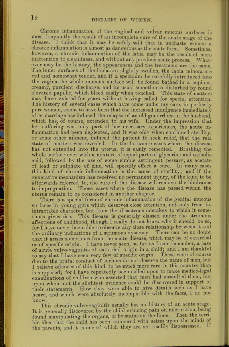 DISEASES OF WOMEN. Chronic inflammation of the vaginal and vulvar mucous surfaces is most frequently the result of an incomplete cure of the acute stage of the disease. I think that it may be safely said that in unchaste women a chronic inflammation is almost as dangerous as the acute form. Sometimes however, a chronic inflammation of the labia may be the result of mere inattention to cleanliness, and without any previous acute process. What- ever may be the history, the appearances and the treatment are the same. The inner surfaces of the labia are slightly swollen, the labia minora are red and somewhat tender, and if a speculum be carefully introduced into the vagina the whole mucous surface will be found bathed in a copious, creamy, purulent discharge, and its usual smoothness disturbed by round elevated papillae, which bleed easily when touched. This state of matters may have existed for years without having called for special attention. The history of several cases which have come under my care, in perfectly pure women, seems to have been that the increased indulgence immediately after marriage has induced the relapse of an old gonorrhoea in the husband, which has, of course, extended to his wife. Under the impression that her suffering was only part of her necessary experiences, the acute in- flammation had been neglected, and it was only when continued sterility, or some other ailment, induced the patient to seek relief, that the real state of matters was revealed. In the fortunate cases where the disease has not extended into the uterus, it is easily remedied. Brushing the whole surface over with a mixture of equal parts of glycerine and carbolic acid, followed by the use of some simple astringent pessary, as acetate of lead or sulphate of zinc, will speedily effect a cure. In many cases this kind of chronic inflammation is the cause of sterility; and if the generative mechanism has received no permanent injury, of the kind to be afterwards referred to, the cure of the disease will remove the hindrance to impregnation. Those cases where the disease has passed within the uterus remain to be considered in another chapter. There is a special form of chronic inflammation of the genital mucous surfaces in young girls which deserves close attention, not only from its intractable character, but from the disastrous mistakes to which it some- times gives rise. This disease is generally classed under the strumous affections of childhood, though I really do not know why it should be so, for I have never been able to observe any close relationship between it and the ordinary indications of a strumous dyscrasy. There can be no doubt that it arises sometimes from the acute disease, which may be of catarrhal or of specific origin. I have never seen, so far as I can remember, a case of acute vulvo-vaginitis of catarrhal origin in a child; and I am thankful to say that I have seen very few of specific origin. These were of course due to the brutal conduct of such as do not deserve the name of men, but I believe offences of this kind to be much more rare in this country than is supposed; for I have repeatedly been called upon to make medico-legal examinations of children who asserted that men had assaulted them, but upon whom not the slightest evidence could be discovered in support of their statements. How they were able to give details such as I have heard, and which were absolutely incompatible with the facts, I do not know. This chronic vulvo-vaginitis usually has no history of an acute stage. It is generally discovered by the child evincing pain on micturition, being found manipulating the organs, or by stains on the linen. Then the terri- ble idea that the child has been tampered with seizes upon the minds of the parents, and it is one of which they are not readily dispossessed. Jf