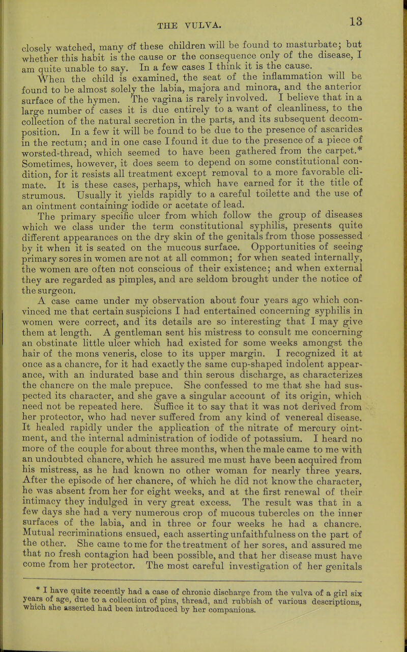 closely watched, many df these children will be found to masturbate; but whether this habit is the cause or the consequence only of the disease, I am quite unable to say. In a few cases I think it is the cause. When the child is examined, the seat of the inflammation will be found to be almost solely the labia, majora and minora, and the anterior surface of the hymen. The vagina is rarely involved. I believe that in a large number of cases it is due entirely to a want of cleanliness, to the collection of the natural secretion in the parts, and its subsequent decom- position. In a few it will be found to be due to the presence of ascarides in the rectum; and in one case I found it due to the presence of a piece of worsted-thread, which seemed to have been gathered from the carpet.* Sometimes, however, it does seem to depend on some constitutional con- dition, for it resists all treatment except removal to a more favorable cli- mate. It is these cases, perhaps, which have earned for it the title of strumous. Usually it yields rapidly to a careful toilette and the use of an ointment containing iodide or acetate of lead. The primary specific ulcer from which follow the group of diseases which we class under the term constitutional syphilis, presents quite different appearances on the dry skin of the genitals from those possessed by it when it is seated on the mucous surface. Opportunities of seeing primary sores in women are not at all common; for when seated internally, the women are often not conscious of their existence; and when external they are regarded as pimples, and are seldom brought under the notice of the surgeon. A case came under my observation about four years ago which con- vinced me that certain suspicions I had entertained concerning syphilis in women were correct, and its details are so interesting that I may give them at length. A gentleman sent his mistress to consult me concerning an obstinate little ulcer which had existed for some weeks amongst the hair of the mons veneris, close to its upper margin. I recognized it at once as a chancre, for it had exactly the same cup-shaped indolent appear- ance, with an indurated base and thin serous discharge, as characterizes the chancre on the male prepuce. She confessed to me that she had sus- pected its character, and she gave a singular account of its origin, which need not be repeated here. Suffice it to say that it was not derived from her protector, who had never suffered from any kind of venereal disease. It healed rapidly under the application of the nitrate of mercury oint- ment, and the internal administration of iodide of potassium. I heard no more of the couple for about three months, when the male came to me with an undoubted chancre, which he assured me must have been acquired from his mistress, as he had known no other woman for nearly three years. After the episode of her chancre, of which he did not know the character, he was absent from her for eight weeks, and at the first renewal of their intimacy they indulged in very great excess. The result was that in a few days she had a very numerous crop of mucous tubercles on the inner surfaces of the labia, and in three or four weeks he had a chancre. Mutual recriminations ensued, each asserting unfaithfulness on the part of the other. She came to me for the treatment of her sores, and assured me that no fresh contagion had been possible, and that her disease must have come from her protector. The most careful investigation of her genitals I have quite recently had a case of chronic discharge from the vulva of a girl six years of age, due to a collection of pins, thread, and rubbish of various descriptions, which she asserted had been introduced by her companions.