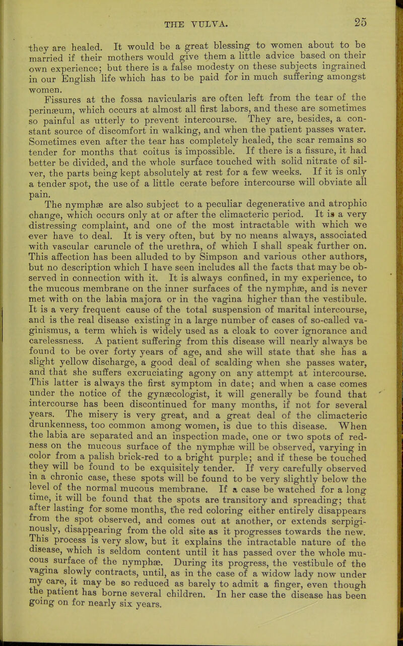 they are healed. It would be a great blessing to women about to be married if their mothers would give them a little advice based on their own experience; but there is a false modesty on these subjects ingrained in our English life which has to be paid for in much suffering amongst women. Fissures at the fossa navicularis are often left from the tear of the perinaeum, which occurs at almost all first labors, and these are sometimes so painful as utterly to prevent intercourse. They are, besides, a con- stant source of discomfort in walking, and when the patient passes water. Sometimes even after the tear has completely healed, the scar remains so tender for months that coitus is impossible. If there is a fissure, it had better be divided, and the whole surface touched with solid nitrate of sil- ver, the parts being kept absolutely at rest for a few weeks. If it is only a tender spot, the use of a little cerate before intercourse will obviate all pain. The nymphae are also subject to a peculiar degenerative and atrophic change, which occurs only at or after the climacteric period. It is a very distressing complaint, and one of the most intractable with which we ever have to deal. It is very often, but by no means always, associated with vascular caruncle of the urethra, of which I shall speak further on. This affection has been alluded to by Simpson and various other authors, but no description which I have seen includes all the facts that may be ob- served in connection with it. It is always confined, in my experience, to the mucous membrane on the inner surfaces of the nymphae, and is never met with on the labia majora or in the vagina higher than the vestibule. It is a very frequent cause of the total suspension of marital intercourse, and is the real disease existing in a large number of cases of so-called va- ginismus, a term which is widely used as a cloak to cover ignorance and carelessness. A patient suffering from this disease will nearly always be found to be over forty years of age, and she will state that she has a slight yellow discharge, a good deal of scalding when she passes water, and that she suffers excruciating agony on any attempt at intercourse. This latter is always the first symptom in date; and when a case comes under the notice of the gynaecologist, it will generally be found that intercourse has been discontinued for many months, if not for several years. The misery is very great, and a great deal of the climacteric drunkenness, too common among women, is due to this disease. When the labia are separated and an inspection made, one or two spots of red- ness on the mucous surface of the nymphae will be observed, varying in color from a palish brick-red to a bright purple; and if these be touched they will be found to be exquisitely tender. If very carefully observed in a chronic case, these spots will be found to be very slightly below the level of the normal mucous membrane. If a case be watched for a long time, it will be found that the spots are transitory and spreading; that after lasting for some months, t'he red coloring either entirely disappears from the spot observed, and comes out at another, or extends serpigi- nously, disappearing from the old site as it progresses towards the new. Ihis process is very slow, but it explains the intractable nature of the disease, which is seldom content until it has passed over the whole mu- cous surface of the nymphae. During its progress, the vestibule of the vagina slowly contracts, until, as in the case of a widow lady now under my care, it may be so reduced as barely to admit a finger, even though the patient has borne several children. In her case the disease has been going on for nearly six years.