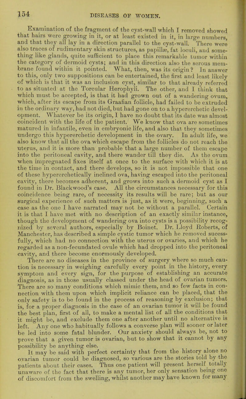 Examination of the fragment of the cyst-wall which I removed showed that hairs were growing in it, or at least existed in it, in large numbers, and that they all lay in a direction parallel to the cyst-wall. There were also traces of rudimentary skin structures, as papillae, fat loculi, and some- thing like glands, quite sullicient to place this remarkable tumor within the category of dermoid cysts; and in this direction also the serous mem- brane found within it pointed. What, then, was its origin? In answer to this, only two suppositions can be entertained, the first and least likely of which is that it was an inclusion cyst, similar to that already referred to as situated at the Torcular Herophyli. The other, and I think that which must be accepted, is that it had grown out of a wandering ovum, which, after its escape from its Graafian follicle, had failed to be extruded in the ordinary way, had not died, but had gone on to a hypererchetic devel- opment. Whatever be its origin, I have no doubt that its date was almost coincident with the life of the patient. We know that ova are sometimes matured in infantile, even in embryonic life, and also that they sometimes undergo this hypererchetic development in the ovary. In adult life, we also know that all the ova which escape from the follicles do not reach the uterus, and it is more than probable that a large number of them escape into the peritoneal cavity, and there wander till they die. As the ovum when impregnated fixes itself at once to the surface with which it is at the time in contact, and there develops, so it is not impossible that one of these hypererchetically inclined ova, having escaped into the peritoneal cavity, there becomes adherent, and grows into such a dermoid cyst as I found in Dr. Blackwood's case. All the circumstances necessary for this coincidence being rare, of necessity its results will be rare; but as our surgical experience of such matters is just, as it were, beginning, such a case as the one I have narrated may not be without a parallel. Certain it is that I have met with no description of an exactly similar instance, though the development of wandering ova into cysts is a possibility recog- nized by several authors, especially by Boinet. Dr. Lloyd Roberts, of Manchester, has described a simple cystic tumor which he removed sucess- fully, which had no connection with the uterus or ovaries, and which he regarded as a non-fecundated ovule which had dropped into the peritoneal cavity, and there become enormously developed. There are no diseases in the province of surgery where so much cau- tion is necessary in weighing carefully every point in the history, every symptom and every sign, for the purpose of establishing an accurate diagnosis, as in those usually classed under the head of ovarian tumors. There are so many conditions which mimic them, and so few facts in con- nection with them upon which implicit reliance can be placed, that the only safety is to be found in the process of reasoning by exclusion; that is, for a proper diagnosis in the case of an ovarian tumor it will be found the best plan, first of all, to make a mental list of all the conditions that it might be, and exclude them one after another until no alternative is left. Any one who habitually follows a converse plan will sooner or later be led into some fatal blunder. Our anxiety should always be, not to prove that a given tumor is ovarian, but to show that it cannot by any possibility be anything else. It may be said with perfect certainty that from the history alone no ovarian tumor could be diagnosed, so various are the stories told by the patients about their cases. Thus one patient will present herself totally unaware of the fact that there is any tumor, her only sensation being one of discomfort from the swelling, whilst another may have known for many