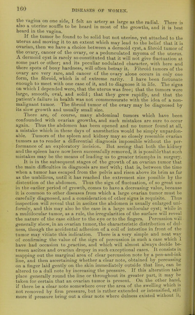IGO the vagina on one side, I felt an artery as large as the radial. There is also a uterine souffle to be heard in most of the growths, and it is best heard in the vagina. If the tumor be found to be solid but not uterine, yet attached to the uterus and moving it to an extent which may lead to the belief that it is ovarian, then we have a choice between a dermoid cyst, a fibroid tumor of the ovary, cancer of the ovary, or a pedunculated myoma of the uterus. A dermoid cyst is rarely so constituted that it will not give fluctuation at some part or other; and its peculiar nodulated character, with here and there spots of bony hardness, will often betray it. Fibroid tumors of the ovary are very rare, and cancer cf the ovary alone occurs in only one form, the fibroid, which is of extreme rarity. I have been fortunate- enough to meet with one case of it, and to diagnose it in life. The signs on which 1 depended were, that the uterus was free; that the tumors were large, smooth, oval, and solid ; that they grew rapidly, and that the patient's failure in health was not commensurate with the idea of a non- malignant tumor. The fibroid tumor of the ovary may be diagnosed by its slow growth and usually small size. There are, of course, many abdominal tumors which have been confounded with ovarian growths, and such mistakes are sure to occur again. Thus the abdomen has been opened and no tumor found at all, a mistake which in these days of anaesthetics would be simply unpardon- able. Tumors of the spleen and kidney may so closely resemble ovarian tumors as to render a differential diagnosis impossible without the per- formance of an exploratory incision. But seeing that both the kidney and the spleen have now been successfully removed, it is possible that such mistakes may be the means of leading us to greater triumphs in surgery. It is in the subsequent stages of the growth of an ovarian tumor that the main difficulties in diagnosis are met'with; that is, between the time when a tumor has escaped from the pelvis and risen above its brim as far as the umbilicus, until it has reached the extremest size possible by the distention of the abdomen. Thus the sign of fluctuation, of so great use in the earlier period of growth, comes to have a decreasing value, because it is common to other diseases from which a large ovarian tumor must be carefully diagnosed, and a consideration of other signs is requisite. Thus inspection will reveal that in ascites the abdomen is usually enlarged uni- formly, and this may also be the case in a large unilocular cyst; while in a multilocular tumor, as a rule, the irregularities of the surface will reveal the nature of the case either to the eye or to the fingers. Percussion will generally show, in an ovarian tumor, the characteristic distribution of dul- ness, though the accidental adhesion of a coil of intestine in front of the tumor may vitiate this indication. There is a very simple and neat way of confirming the value of the sign of percussion in such a case which I have had occasion to .practise, and which will almost always decide be- tween ascites and ovarian dropsy in such exceptional cases. It consists in mapping out the marginal area of clear percussion note by a pen-and-ink line, and then ascertaining whether a clear note, obtained by percussing on a finger laid gently on the skin immediately outside that line, can be altered to a dull note by increasing the pressure. If this alteration t:ik<> place generally round the line or throughout its greater part, it may be taken for certain that an ovarian tumor is present. On the other hand, if there be a clear note somewhere over the area of the swelling which is not removed by firm pressure, but is rather extended or intensified, still more if pressure bring out a clear note where dulness existed without it,