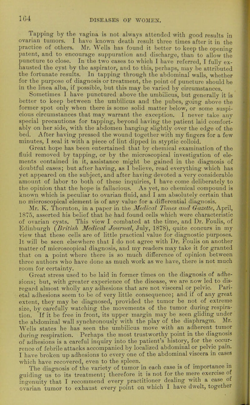 104 Tapping by the vagina is not always attended with good results in ovarian tumors. I have known death result three times after it in the practice of others. Mr. Wells has found it better to keep the opening patent, and to encourage suppuration and discharge, than to allow the puncture to close. In the two cases to which I have referred, I fully ex- hausted the cyst by the aspirator, and to this, perhaps, may be attributed the fortunate results. In tapping through the abdominal walls, whether for the purpose of diagnosis or treatment, the point of puncture should be in the linea alba, if possible, but this may be varied by circumstances. Sometimes I have punctured above the umbilicus, but generally it is better to keep between the umbilicus and the pubes, going above the former spot only when there is some solid matter below, or some suspi- cious circumstances that may warrant the exception. I never take anv special precautions for tapping, beyond having the patient laid comfort- ably on her side, with the abdomen hanging slightly over the edge of the bed. After having pressed the wound together with my fingers for a few minutes, I seal it with a piece of lint dipped in styptic colloid. Great hope has been entertained that by chemical examination of the fluid removed by tapping, or by the microscopical investigation of ele- ments contained in it, assistance might be gained in the diagnosis of doubtful cases; but after having, as I believe, read everything which has yet appeared on the subject, and after having devoted a very considerable amount of labor to both of these inquiries, I have come deliberately to the opinion that the hope is fallacious. As yet, no chemical compound is known which is peculiar to ovarian fluid, and I am absolutely certain that no microscopical element is of any value for a differential diagnosis. Mr. K. Thornton, in a paper in the Medical Times and Gazette, April, 1875, asserted his belief that he had found cells which were characteristic of ovarian cysts. This view I combated at the time, and Dr. Foulis, of Edinburgh [British Medical Journal, July, 1878), quite concurs in my view that these cells are of little practical value for diagnostic purposes. It will be seen elsewhere that I do not agree with Dr. Foulis on another matter of microscopical diagnosis, and my readers may take it for granted that on a point where there is so much difference of opinion between three authors who have done as much work as we have, there is not much room for certainty. Great stress used to be laid in former times on the diagnosis of adhe- sions; but, with greater experience of the disease, we are now led to dis- regard almost wholly any adhesions that are not visceral or pelvic. Pari- etal adhesions seem to be of very little consequence; and if of any great extent, they may be diagnosed, provided the tumor be not of extreme size, by carefully watching the movements of the tumor during respira- tion. If it be free in front, its upper margin may be seen gliding under the abdominal wall synchronously with the play of the diaphragm. Mr. Wells states he has seen the umbilicus move with an adherent tumor during respiration. Perhaps the most trustworthy point in the diagnosis of adhesions is a careful inquiry into the patient's history, for the occur- rence of febrile attacks accompanied by localized abdominal or pelvic pain. I have broken up adhesions to every one of the abdominal viscera in cases which have recovered, even to the spleen. The diagnosis of the variety of tumor in each case is of importance in guiding us to its treatment; therefore it is not for the mere exercise of ingenuity that I recommend every practitioner dealing with a case of