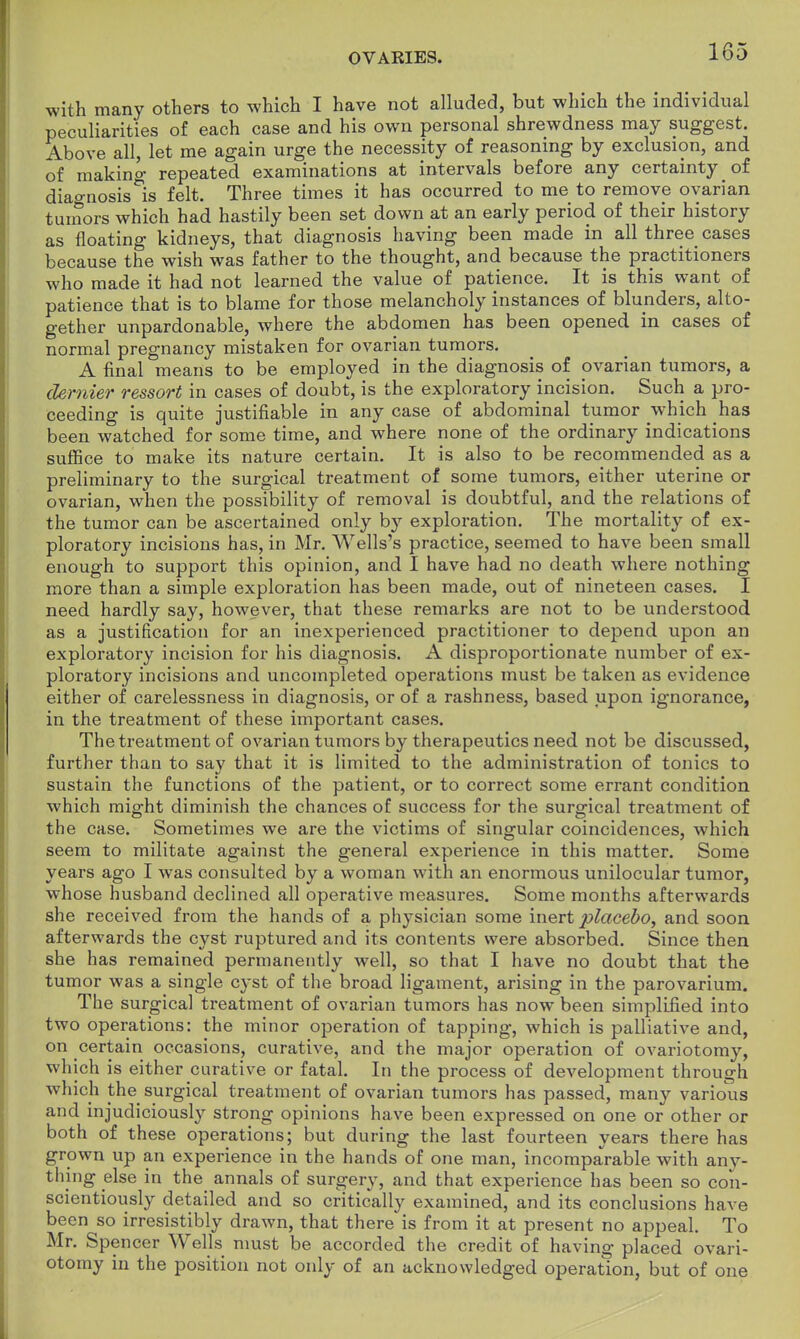 with many others to which I have not alluded, but which the individual peculiarities of each case and his own personal shrewdness may suggest. Above all, let me again urge the necessity of reasoning by exclusion, and of makino- repeated examinations at intervals before any certainty of diagnosis ^is felt. Three times it has occurred to me to remove ovarian tumors which had hastily been set down at an early period of their history as floating kidneys, that diagnosis having been made in all three cases because the wish was father to the thought, and because the practitioners who made it had not learned the value of patience. It is this want of patience that is to blame for those melancholy instances of blunders, alto- gether unpardonable, where the abdomen has been opened in cases of normal pregnancy mistaken for ovarian tumors. A final means to be employed in the diagnosis of ovarian tumors, a dernier ressort in cases of doubt, is the exploratory incision. Such a pro- ceeding is quite justifiable in any case of abdominal tumor which has been watched for some time, and where none of the ordinary indications suffice to make its nature certain. It is also to be recommended as a preliminary to the surgical treatment of some tumors, either uterine or ovarian, when the possibility of removal is doubtful, and the relations of the tumor can be ascertained only hy exploration. The mortality of ex- ploratory incisions has, in Mr. Wells's practice, seemed to have been small enough to support this opinion, and I have had no death where nothing more than a simple exploration has been made, out of nineteen cases. I need hardly say, however, that these remarks are not to be understood as a justification for an inexperienced practitioner to depend upon an exploratory incision for his diagnosis. A disproportionate number of ex- ploratory incisions and uncompleted operations must be taken as evidence either of carelessness in diagnosis, or of a rashness, based upon ignorance, in the treatment of these important cases. The treatment of ovarian tumors by therapeutics need not be discussed, further than to say that it is limited to the administration of tonics to sustain the functions of the patient, or to correct some errant condition which might diminish the chances of success for the surgical treatment of the case. Sometimes we are the victims of singular coincidences, which seem to militate against the general experience in this matter. Some years ago I was consulted by a woman with an enormous unilocular tumor, whose husband declined all operative measures. Some months afterwards she received from the hands of a physician some inert placebo, and soon afterwards the cyst ruptured and its contents were absorbed. Since then she has remained permanently well, so that I have no doubt that the tumor was a single cyst of the broad ligament, arising in the parovarium. The surgical treatment of ovarian tumors has now been simplified into two operations: the minor operation of tapping, which is palliative and, on certain occasions, curative, and the major operation of ovariotomy, which is either curative or fatal. In the process of development through which the surgical treatment of ovarian tumors has passed, many various and injudiciously strong opinions have been expressed on one or other or both of these operations; but during the last fourteen years there has grown up an experience in the hands of one man, incomparable with any- thing else in the annals of surgery, and that experience has been so con- scientiously detailed and so critically examined, and its conclusions have been so irresistibly drawn, that there is from it at present no appeal. To Mr. Spencer Wells must be accorded the credit of having placed ovari- otomy in the position not only of an acknowledged operation, but of one