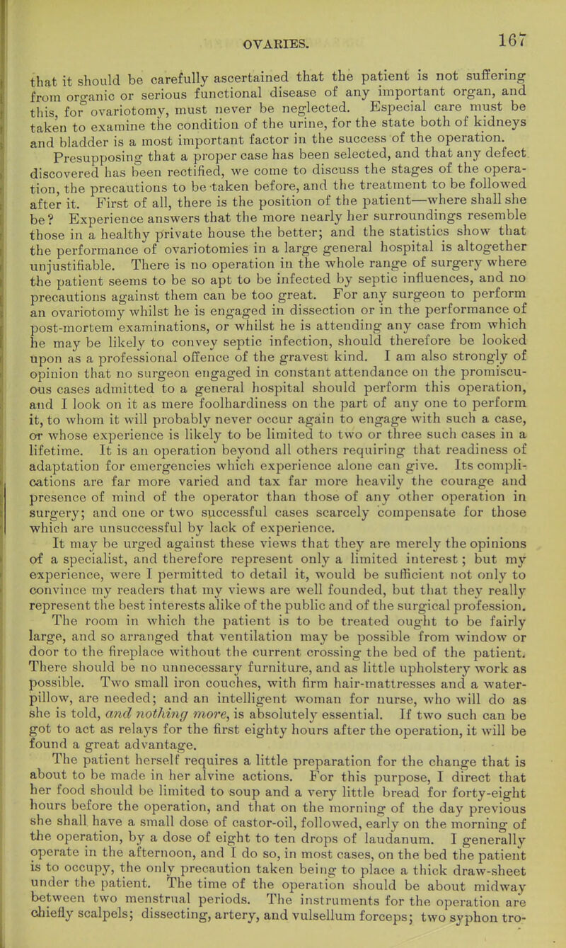 that it should be carefully ascertained that the patient is not suffering from organio or serious functional disease of any important organ, and this, ior ovariotomy, must never be neglected. Especial care must be taken to examine the condition of the urine, for the state both of kidneys and bladder is a most important factor in the success of the operation. Presupposing that a proper case has been selected, and that any defect discovered has been rectified, we come to discuss the stages of the opera- tion, the precautions to be taken before, and the treatment to be followed after it, First of all, there is the position of the patient—where shall she be? Experience answers that the more nearly her surroundings resemble those in a healthy private house the better; and the statistics show that the performance of ovariotomies in a large general hospital is altogether unjustifiable. There is no operation in the whole range of surgery where the patient seems to be so apt to be infected by septic influences, and no precautions against them can be too great. For any surgeon to perform an ovariotomy whilst he is engaged in dissection or in the performance of post-mortem examinations, or whilst he is attending any case from which he may be likely to convey septic infection, should therefore be looked upon as a professional offence of the gravest kind. I am also strongly of opinion that no surgeon engaged in constant attendance on the promiscu- ous cases admitted to a general hospital should perforin this operation, and I look on it as mere foolhardiness on the part of any one to perform it, to whom it will probably never occur again to engage with such a case, or whose experience is likely to be limited to two or three such cases in a lifetime. It is an operation beyond all others requiring that readiness of adaptation for emergencies which experience alone can give. Its compli- cations are far more varied and tax far more heavily the courage and presence of mind of the operator than those of any other operation in surgery; and one or two successful cases scarcely compensate for those which are unsuccessful by lack of experience. It may be urged against these views that they are merely the opinions of a specialist, and therefore represent only a limited interest; but my experience, were I permitted to detail it, would be sufficient not only to convince my readers that my views are well founded, but that they really represent the best interests alike of the public and of the surgical profession. The room in which the patient is to be treated ought to be fairly large, and so arranged that ventilation may be possible from window or door to the fireplace without the current crossing the bed of the patient. There should be no unnecessary furniture, and as little upholstery work as possible. Two small iron couches, with firm hair-mattresses and a water- pillow, are needed; and an intelligent woman for nurse, who will do as she is told, and nothing more, is absolutely essential. If two such can be got to act as relays for the first eighty hours after the operation, it will be found a great advantage. The patient herself requires a little preparation for the change that is about to be made in her alvine actions. For this purpose, I direct that her food should be limited to soup and a very little bread for forty-eight hours before the operation, and that on the morning of the day previous she shall have a small dose of castor-oil, followed, early on the morning of the operation, by a dose of eight to ten drops of laudanum. I generally operate in the afternoon, and I do so, in most cases, on the bed the patient is to occupy, the only precaution taken being to place a thick draw-sheet under the patient. The time of the operation should be about midway between two menstrual periods. The instruments for the operation are chiefly scalpels; dissecting, artery, and vulsellum forceps; two svphon tro-