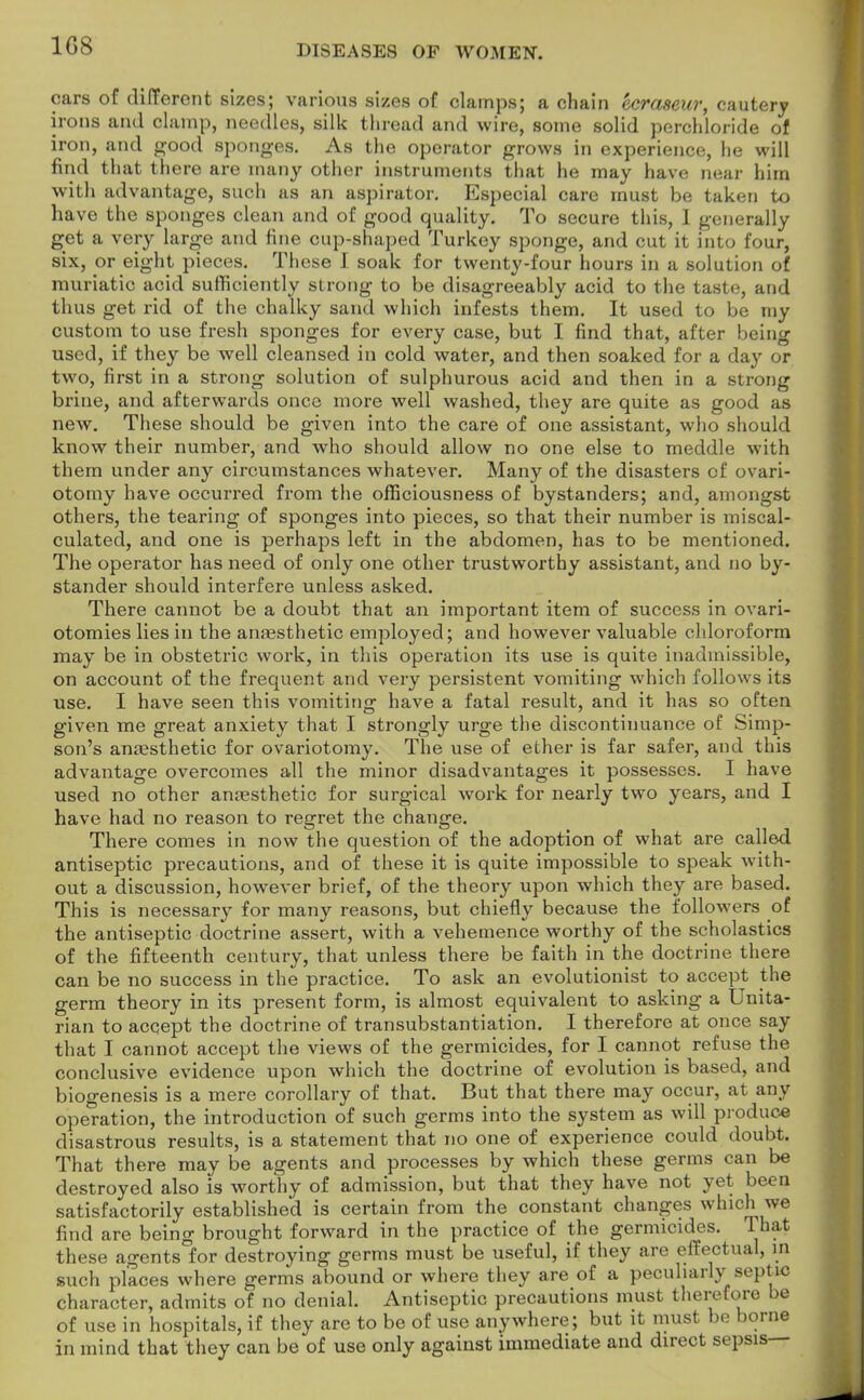 1G8 cars of different sizes; various sizes of clamps; a chain ecraseur, cautery irons and clamp, needles, silk thread and wire, some solid perchloride of iron, and good sponges. As the operator grows in experience, he will find that there are many other instruments that he may have near him with advantage, such as an aspirator. Especial care must be taken to have the sponges clean and of good quality. To secure this, I generally get a yery large and fine cup-shaped Turkey sponge, and cut it into four, six, or eight pieces. These I soak for twenty-four hours in a solution of muriatic acid sufficiently strong to be disagreeably acid to the taste, and thus get rid of the chalky sand which infests them. It used to be my custom to use fresh sponges for every case, but I find that, after being used, if they be well cleansed in cold water, and then soaked for a day or two, first in a strong solution of sulphurous acid and then in a strong brine, and afterwards once more well washed, they are quite as good as new. These should be given into the care of one assistant, who should know their number, and who should allow no one else to meddle with them under any circumstances whatever. Many of the disasters of ovari- otomy have occurred from the officiousness of bystanders; and, amongst others, the tearing of sponges into pieces, so that their number is miscal- culated, and one is perhaps left in the abdomen, has to be mentioned. The operator has need of only one other trustworthy assistant, and no by- stander should interfere unless asked. There cannot be a doubt that an important item of success in ovari- otomies lies in the anaesthetic employed; and however valuable chloroform may be in obstetric work, in this operation its use is quite inadmissible, on account of the frequent and very persistent vomiting which follows its use. I have seen this vomiting have a fatal result, and it has so often given me great anxiety that I strongly urge the discontinuance of Simp- son's anaesthetic for ovariotomy. The use of ether is far safer, and this advantage overcomes all the minor disadvantages it possesses. I have used no other anaesthetic for surgical work for nearly two years, and I have had no reason to regret the change. There comes in now the question of the adoption of what are called antiseptic precautions, and of these it is quite impossible to speak with- out a discussion, however brief, of the theory upon which they are based. This is necessary for many reasons, but chiefly because the followers of the antiseptic doctrine assert, with a vehemence worthy of the scholastics of the fifteenth century, that unless there be faith in the doctrine there can be no success in the practice. To ask an evolutionist to accept the germ theory in its present form, is almost equivalent to asking a Unita- rian to accept the doctrine of transubstantiation. I therefore at once say that I cannot accept the views of the germicides, for I cannot refuse the conclusive evidence upon which the doctrine of evolution is based, and biogenesis is a mere corollary of that. But that there may occur, at any operation, the introduction of such germs into the system as will produce disastrous results, is a statement that no one of experience could doubt. That there may be agents and processes by which these germs can be destroyed also is worthy of admission, but that they have not yet been satisfactorily established is certain from the constant changes which we find are being brought forward in the practice of the germicides. That these agents for destroying germs must be useful, if they are effectual, in such places where germs abound or where they are of a peculiarly septic character, admits of no denial. Antiseptic precautions must therefore be of use in hospitals, if they are to be of use anywhere; but it must be borne in mind that they can be of use only against immediate and direct sepsis—