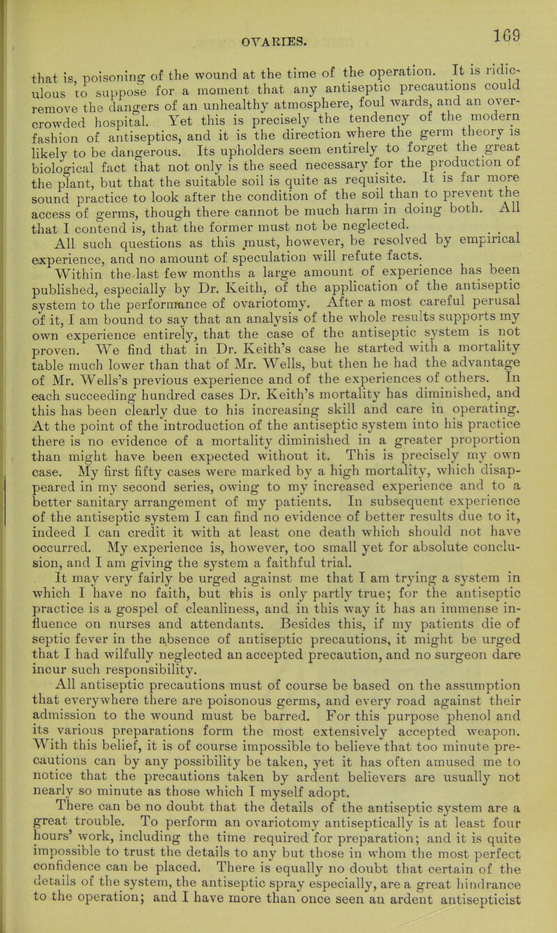 1G9 that is poisoning of the wound at the time of the operation. It is ridic- ulous to suppose for a moment that any antiseptic precautions could remove the dangers of an unhealthy atmosphere, foul wards and an over- crowded hospital. Yet this is precisely the tendency of the modern fashion of antiseptics, and it is the direction where the germ theory is likely to be dangerous. Its upholders seem entirely to forget the great biological fact that not only is the seed necessary for the production of the plant, but that the suitable soil is quite as requisite. It is far more sound practice to look after the condition of the soil than to prevent the access of germs, though there cannot be much harm in doing both. All that I contend is, that the former must not be neglected. All such questions as this must, however, be resolved by empirical experience, and no amount of speculation will refute facts. Within the.last few months a large amount of experience has been published, especially by Dr. Keith, of the application of the antiseptic system to the performance of ovariotomy. After a most careful perusal of it, I am bound to say that an analysis of the whole results supports my own experience entirely, that the case of the antiseptic system is not proven. We find that in Dr. Keith's case he started with a mortality table much lower than that of Mr. Wells, but then he had the advantage of Mr. Wells's previous experience and of the experiences of others. In each succeeding hundred cases Dr. Keith's mortality has diminished, and this has been clearly due to his increasing skill and care in operating. At the point of the introduction of the antiseptic system into his practice there is no evidence of a mortality diminished in a greater proportion than might have been expected without it. This is precisely my own case. My first fifty cases were marked by a high mortality, which disap- peared in my second series, owing to my increased experience and to a better sanitary arrangement of my patients. In subsequent experience of the antiseptic system I can find no evidence of better results due to it, indeed I can credit it with at least one death which should not have occurred. My experience is, however, too small yet for absolute conclu- sion, and I am giving the system a faithful trial. It may very fairly be urged against me that I am trying a system in which I have no faith, but this is only partly true; for the antiseptic practice is a gospel of cleanliness, and in this way it has an immense in- fluence on nurses and attendants. Besides this, if my patients die of septic fever in the absence of antiseptic precautions, it might be urged that I had wilfully neglected an accepted precaution, and no surgeon dare incur such responsibility. All antiseptic precautions must of course be based on the assumption that everywhere there are poisonous germs, and every road against their admission to the wound must be barred. For this purpose phenol and its various preparations form the most extensively accepted weapon. With this belief, it is of course impossible to believe that too minute pre- cautions can by any possibility be taken, yet it has often amused me to notice that the precautions taken by ardent believers are usually not nearly so minute as those which I myself adopt. There can be no doubt that the details of the antiseptic system are a great trouble. To perform an ovariotomy antiseptically is at least four hours' work, including the time required for preparation; and it is quite impossible to trust the details to any but those in whom the most perfect confidence can be placed. There is equally no doubt that certain of the details of the system, the antiseptic spray especially, are a great hindrance