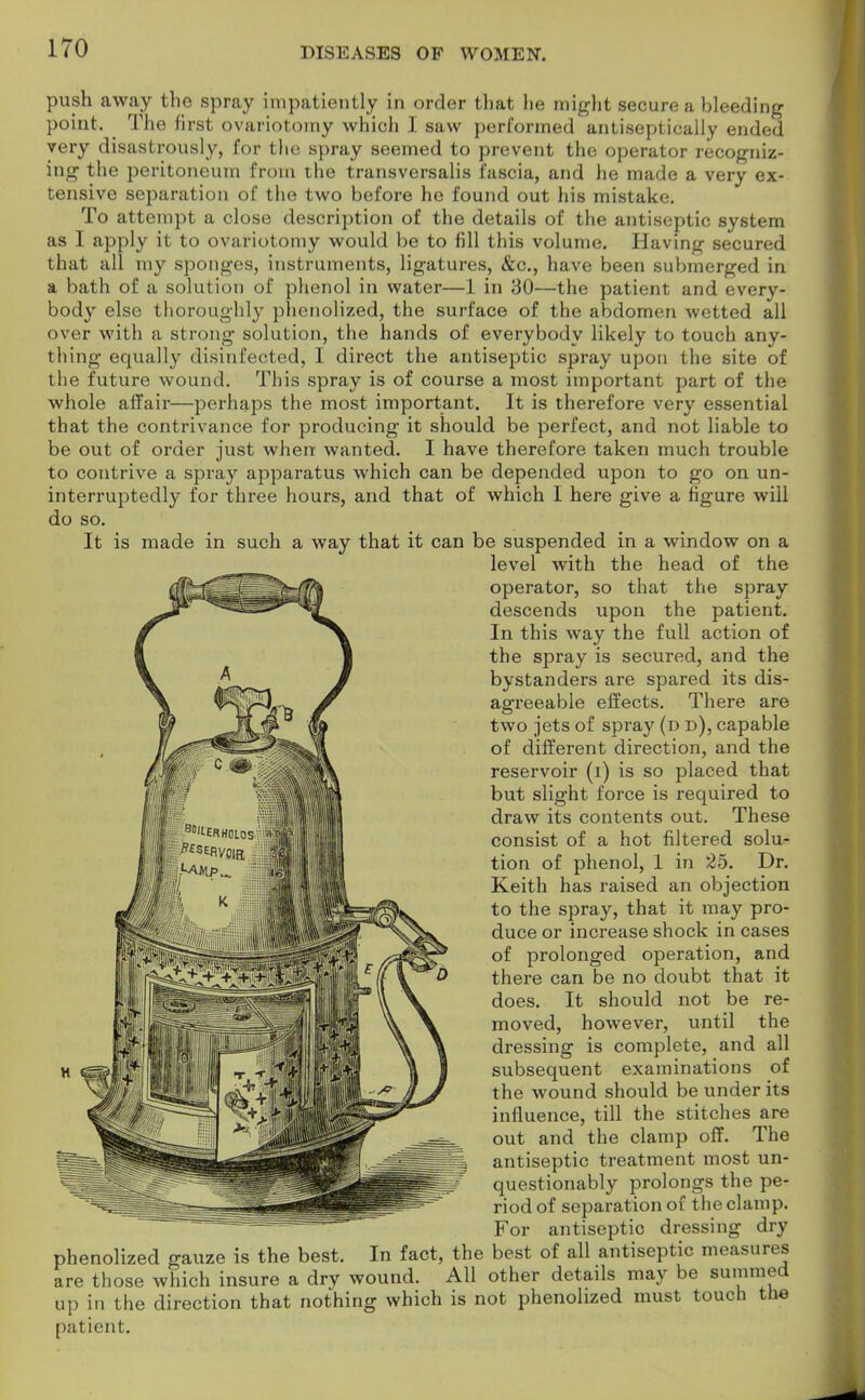 push away the spray impatiently in order that he might secure a bleeding point. The first ovariotomy which I saw performed antiseptically ended very disastrously, for the spray seemed to prevent the operator recogniz- ing the peritoneum from the transversalis fascia, and he made a very ex- tensive separation of the two before he found out his mistake. To attempt a close description of the details of the antiseptic system as I apply it to ovariotomy would be to fill this volume. Having secured that all my sponges, instruments, ligatures, &c, have been submerged in a bath of a solution of phenol in water—1 in 30—the patient and every- body else thoroughly phenolized, the surface of the abdomen wetted all over with a strong solution, the hands of everybody likely to touch any- thing equally disinfected, I direct the antiseptic spray upon the site of the future wound. This spray is of course a most important part of the whole affair—perhaps the most important. It is therefore very essential that the contrivance for producing it should be perfect, and not liable to be out of order just when wanted. I have therefore taken much trouble to contrive a spray apparatus which can be depended upon to go on un- interruptedly for three hours, and that of which I here give a figure will do so. It is made in such a way that it can be suspended in a window on a level with the head of the operator, so that the spray descends upon the patient. In this way the full action of the spray is secured, and the bystanders are spared its dis- agreeable effects. There are two jets of spray (d d), capable of different direction, and the reservoir (i) is so placed that but slight force is required to draw its contents out. These consist of a hot filtered solu- tion of phenol, 1 in 25. Dr. Keith has raised an objection to the spray, that it may pro- duce or increase shock in cases of prolonged operation, and there can be no doubt that it does. It should not be re- moved, however, until the dressing is complete, and all subsequent examinations of the wound should be under its influence, till the stitches are out and the clamp off. The antiseptic treatment most un- questionably prolongs the pe- riod of separation of the clamp. For antiseptic dressing dry phenolized gauze is the best. In fact, the best of all antiseptic measures are those which insure a dry wound. All other details may be summed up in the direction that nothing which is not phenolized must touch the patient.