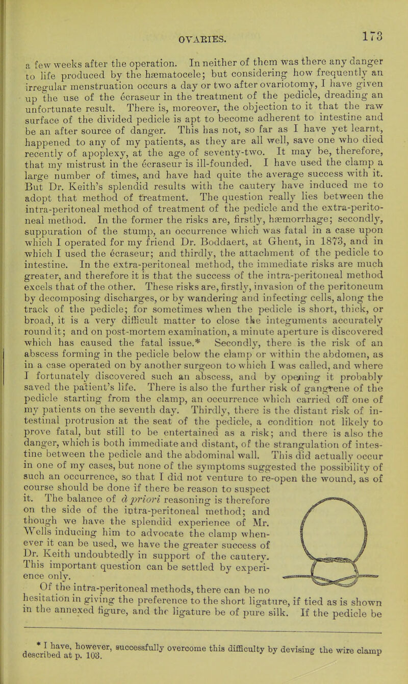 a few weeks after the operation. In neither of them was there any danger to life produced by the hasmatocele; but considering how frequently an irregular menstruation occurs a day or two after ovariotomy, I have given up the use of the ecraseur in the treatment of the pedicle, dreading an unfortunate result. There is, moreover, the objection to it that the raw surface of the divided pedicle is apt to become adherent to intestine and be an after source of danger. This has not, so far as I have yet learnt, happened to any of my patients, as they are all well, save one who died recently of apoplexy, at the age of seventy-two. It may be, therefore, that my mistrust in the ecraseur is ill-founded. I have used the clamp a large number of times, and have had quite the average success with it. But Dr. Keith's splendid results with the cautery have induced me to adopt that method of treatment. The question really lies between the intra-peritoneal method of treatment of the pedicle and the extra-perito- neal method. In the former the risks are, firstly, hemorrhage; secondly, suppuration of the stump, ati occurrence which was fatal in a case upon which I operated for my friend Dr. Boddaert, at Ghent, in 1873, and in which I used the ecraseur; and thirdly, the attachment of the pedicle to intestine. In the extra-peritoneal method, the immediate risks are much greater, and therefore it is that the success of the intra-peritoneal method excels that of the other. These risks are, firstly, invasion of the peritoneum by decomposing discharges, or by wandering and infecting cells, along the track of the pedicle; for sometimes when the pedicle is short, thick, or broad, it is a very difficult matter to close the integuments accurately round it ; and on post-mortem examination, a minute aperture is discovered whicli has caused the fatal issue.* Secondly, there is the risk of an abscess forming in the pedicle below the clamp or within the abdomen, as in a case operated on by another surgeon to which I was called, and where I fortunately discovered such an abscess, and by opening it probably saved the patient's life. There is also the further risk of gangrene of the pedicle starting from the clamp, an occurrence which carried off one of my patients on the seventh day. Thirdly, there is the distant risk of in- testinal protrusion at the seat of the pedicle, a condition not likely to prove fatal, but still to be entertained as a risk; and there is also the danger, which is both immediate and distant, of the strangulation of intes- tine between the pedicle and the abdominal wall. This did actually occur in one of my cases, but none of the symptoms suggested the possibility of such an occurrence, so that I did not venture to re-open the wound, as of course should be done if there be reason to suspect it. The balance of d2)riori reasoning is therefore on the side of the intra-peritoneal method; and though we have the splendid experience of Mr. Wells inducing him to advocate the clamp when- ever it can be used, we have the greater success of Dr. Keith undoubtedly in support of the cautery. This important question can be settled by experi- ence only. Of the intra-peritoneal methods, there can be no hesitation in giving the preference to the short ligature, if tied as is shown in the annexed figure, and the ligature be of pure silk. If the pedicle be described^ pTo3 8UCCessfully overcome this difficulty by devising- the wiie clamp