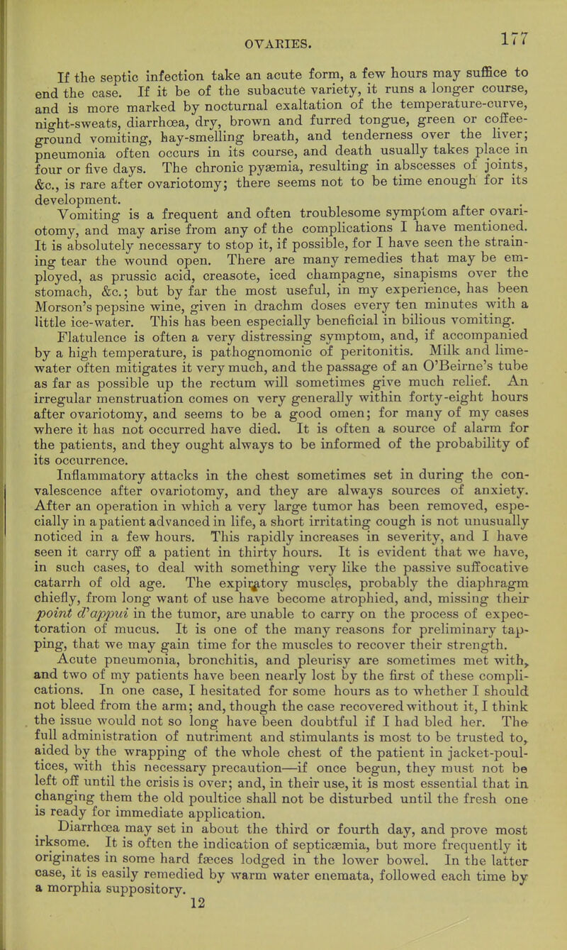 If the septic infection take an acute form, a few hours may suffice to end the case. If it be of the subacute variety, it runs a longer course, and is more marked by nocturnal exaltation of the temperature-curve, night-sweats, diarrhoea, dry, brown and furred tongue, green or coffee- ground vomiting, hay-smelling breath, and tenderness over the liver; pneumonia often occurs in its course, and death usually takes place in four or five days. The chronic pysemia, resulting in abscesses of joints, &c, is rare after ovariotomy; there seems not to be time enough for its development. Vomiting is a frequent and often troublesome symptom after ovari- otomy, and may arise from any of the complications I have mentioned. It is absolutely necessary to stop it, if possible, for I have seen the strain- ing tear the wound open. There are many remedies that may be em- ployed, as prussic acid, creasote, iced champagne, sinapisms over the stomach, &c.; but by far the most useful, in my experience, has been Morson's pepsine wine, given in drachm doses every ten minutes with a little ice-water. This has been especially beneficial in bilious vomiting. Flatulence is often a very distressing symptom, and, if accompanied by a high temperature, is pathognomonic of peritonitis. Milk and lime- water often mitigates it very much, and the passage of an O'Beirne's tube as far as possible up the rectum will sometimes give much relief. An irregular menstruation comes on very generally within forty-eight hours after ovariotomy, and seems to be a good omen; for many of my cases where it has not occurred have died. It is often a source of alarm for the patients, and they ought always to be informed of the probability of its occurrence. Inflammatory attacks in the chest sometimes set in during the con- valescence after ovariotomy, and they are always sources of anxiety. After an operation in which a very large tumor has been removed, espe- cially in a patient advanced in life, a short irritating cough is not unusually noticed in a few hours. This rapidly increases in severity, and I have seen it carry off a patient in thirty hours. It is evident that we have, in such cases, to deal with something very like the passive suffocative catarrh of old age. The expiratory muscles, probably the diaphragm chiefly, from long want of use have become atrophied, and, missing their point d'appui in the tumor, are unable to carry on the process of expec- toration of mucus. It is one of the many reasons for preliminary tap- ping, that we may gain time for the muscles to recover their strength. Acute pneumonia, bronchitis, and pleurisy are sometimes met with,, and two of my patients have been nearly lost by the first of these compli- cations. In one case, I hesitated for some hours as to whether I should not bleed from the arm; and, though the case recovered without it, I think the issue would not so long have been doubtful if I had bled her. The full administration of nutriment and stimulants is most to be trusted to^ aided by the wrapping of the whole chest of the patient in jacket-poul- tices, with this necessary precaution—if once begun, they must not be left off until the crisis is over; and, in their use, it is most essential that in changing them the old poultice shall not be disturbed until the fresh one is ready for immediate application. Diarrhoea may set in about the third or fourth day, and prove most irksome. It is often the indication of septicaemia, but more frequently it originates in some hard faeces lodged in the lower bowel. In the latter case, it is easily remedied by warm water enemata, followed each time by a morphia suppository. 12