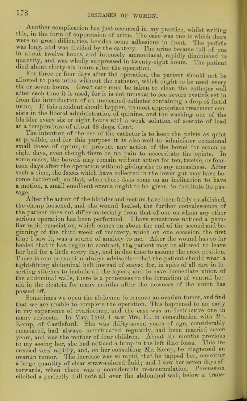 DISEASES OF WOMEN. Another complication has just occurred in my practice, whilst writing this, in the form of suppression of urine. The case was one in which there were no great difficulties, besides some adhesions in front. The pedicle was long, and was divided by the cautery. The urine became full of pus in about twelve hours, and intensely ammoniacal, rapidly diminished in- quantity, and was wholly suppressed in twenty-eight hours. The patient died about thirty-six hours after the operation. For three or four days after the operation, the patient should not be allowed to pass urine without the catheter, which ought to be used every six or seven hours. Great care must be taken to clean the catheter well after each time it is used, for it is not unusual to see severe cystitfs set in from the introduction of an uncleaned catheter containing a drop of foetid urine. If this accident should happen, its most appropriate treatment con- sists in the liberal administration of quinine, and the washing out of the bladder every six or eight hours with a weak solution of acetate of lead at a temperature of about 38 degs. Cent. The intention of the use of the catheter is to keep the pelvis as quiet as possible, and for this purpose it is also well to administer occasional small doses of opium, to prevent any action of the bowel for seven or eight days, even though there be no pain to necessitate the opiate. In some cases, the bowels may remain without action for ten, twelve, or four- teen days after the operation without giving rise to any uneasiness. After such a time, the fasces which have collected in the lower gut may have be- come hardened; so that, when there does come on an inclination to have a motion, a small emollient enema ought to be given to facilitate its pas- sage. After the action of the bladder and rectum have been fairly established, the clamp loosened, and the wound healed, the further convalescence of the patient does not differ materially from that of one on whom any other serious operation has been performed. I have sometimes noticed a pecu- liar rapid emaciation, which comes on about the end of the second and be- ginning of the third week of recovery, which on one occasion, the first time I saw it, was a source of anxiety to me. After the wound has so far healed that it has begun to contract, th» patient may be allowed to leave her bed for a little every day, and in due time to assume the erect position. There is one precaution always advisable—that the patient should wear a tight-fitting abdominal belt instead of stays; for, in spite of all care in in- serting stitches to include all the layers, and to have immediate union of the abdominal walls, there is a proneness to the formation of ventral her- nia in the cicatrix for many months after the newness of the union has passed off. Sometimes we open the abdomen to remove an ovarian tumor, and find that we are unable to complete the operation. This happened to me early in my experience of ovariotomy, and the case was an instructive one in many respects. In May, 1868, I saw Mrs. H., in consultation with Mr. Kemp, of Castleford. She was thirty-seven years of age, considerably emaciated, had always menstruated regularly, had been married seven years, and was the mother of four children. About six months previous to my seeing her, she had noticed a lump in the left iliac fossa. This in- creased very rapidly, and, on her consulting Mr. Kemp, he diagnosed an ovarian tumor. The increase was so rapid, that he tapped her, removing a large quantity of clear straw-colored fluid; and I saw her seven days af- terwards, when there was a considerable re-accumulation. Percussion elicited a perfectly dull note all over the abdominal wall, below a trans-