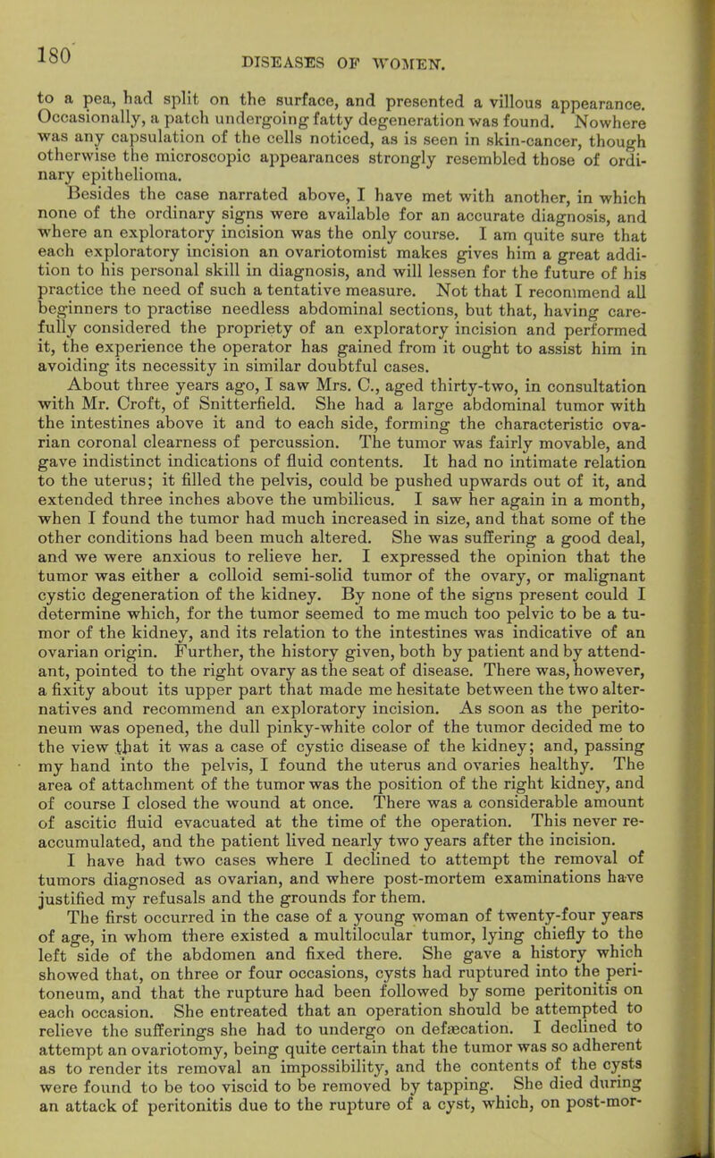 DISEASES OP WOMEN. to a pea, had split on the surface, and presented a villous appearance. Occasionally, a patch undergoing fatty degeneration was found. Nowhere was any capsulation of the cells noticed, as is seen in skin-cancer, though otherwise the microscopic appearances strongly resembled those of ordi- nary epithelioma. Besides the case narrated above, I have met with another, in which none of the ordinary signs were available for an accurate diagnosis, and where an exploratory incision was the only course. I am quite sure that each exploratory incision an ovariotomist makes gives him a great addi- tion to his personal skill in diagnosis, and will lessen for the future of his practice the need of such a tentative measure. Not that I recommend all be ginners to practise needless abdominal sections, but that, having care- fully considered the propriety of an exploratory incision and performed it, the experience the operator has gained from it ought to assist him in avoiding its necessity in similar doubtful cases. About three years ago, I saw Mrs. C, aged thirty-two, in consultation with Mr. Croft, of Snitterfield. She had a large abdominal tumor with the intestines above it and to each side, forming the characteristic ova- rian coronal clearness of percussion. The tumor was fairly movable, and gave indistinct indications of fluid contents. It had no intimate relation to the uterus; it filled the pelvis, could be pushed upwards out of it, and extended three inches above the umbilicus. I saw her again in a month, when I found the tumor had much increased in size, and that some of the other conditions had been much altered. She was suffering a good deal, and we were anxious to relieve her. I expressed the opinion that the tumor was either a colloid semi-solid tumor of the ovary, or malignant cystic degeneration of the kidney. By none of the signs present could I determine which, for the tumor seemed to me much too pelvic to be a tu- mor of the kidney, and its relation to the intestines was indicative of an ovarian origin. Further, the history given, both by patient and by attend- ant, pointed to the right ovary as the seat of disease. There was, however, a fixity about its upper part that made me hesitate between the two alter- natives and recommend an exploratory incision. As soon as the perito- neum was opened, the dull pinky-white color of the tumor decided me to the view that it was a case of cystic disease of the kidney; and, passing my hand into the pelvis, I found the uterus and ovaries healthy. The area of attachment of the tumor was the position of the right kidney, and of course I closed the wound at once. There was a considerable amount of ascitic fluid evacuated at the time of the operation. This never re- accumulated, and the patient lived nearly two years after the incision. I have had two cases where I declined to attempt the removal of tumors diagnosed as ovarian, and where post-mortem examinations have justified my refusals and the grounds for them. The first occurred in the case of a young woman of twenty-four years of age, in whom there existed a multilocular tumor, lying chiefly to the left side of the abdomen and fixed there. She gave a history which showed that, on three or four occasions, cysts had ruptured into the peri- toneum, and that the rupture had been followed by some peritonitis on each occasion. She entreated that an operation should be attempted to relieve the sufferings she had to undergo on defascation. I declined to attempt an ovariotomy, being quite certain that the tumor was so adherent as to render its removal an impossibility, and the contents of the cysts were found to be too viscid to be removed by tapping. _ She died during an attack of peritonitis due to the rupture of a cyst, which, on post-mor-